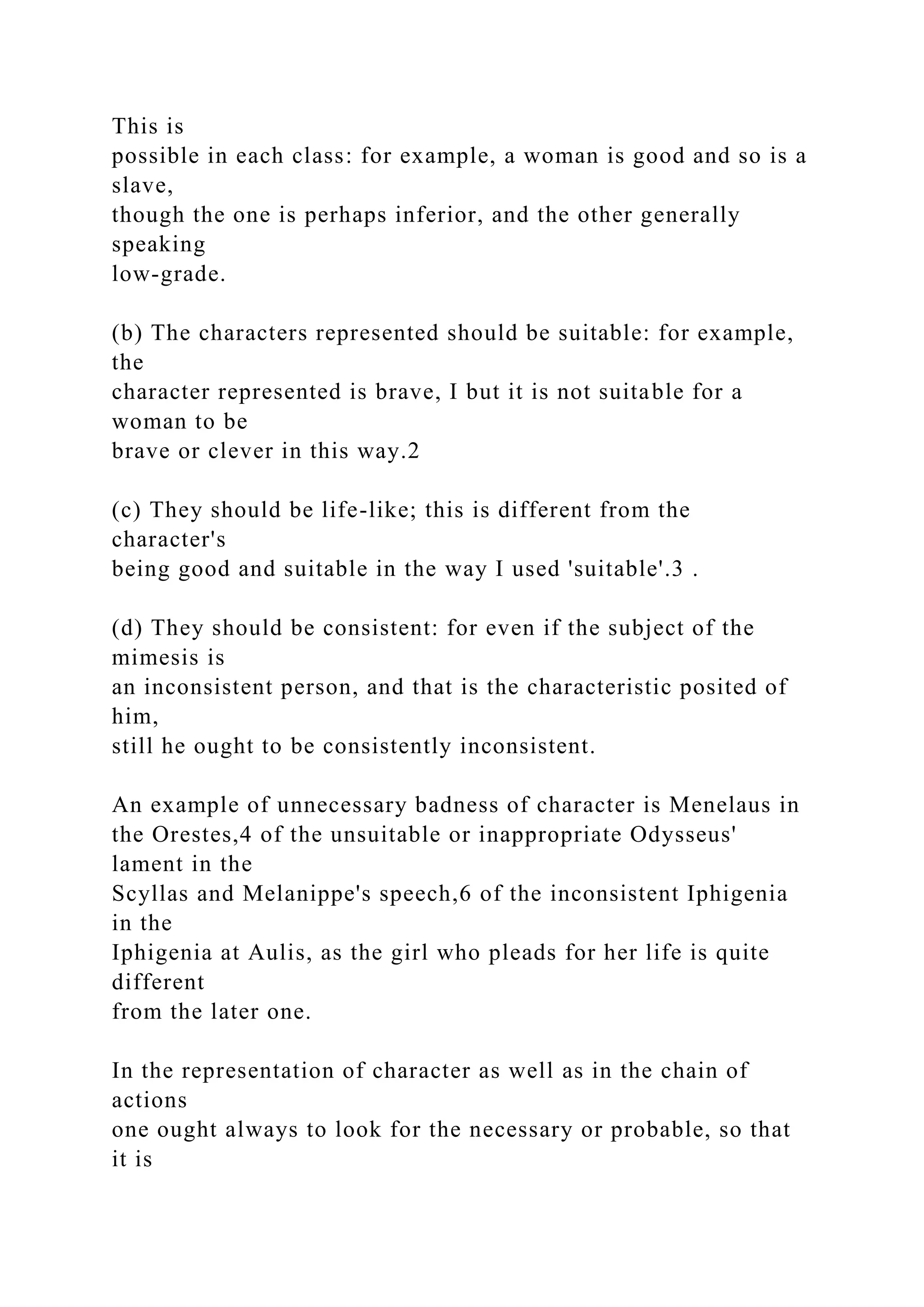 This is
possible in each class: for example, a woman is good and so is a
slave,
though the one is perhaps inferior, and the other generally
speaking
low-grade.
(b) The characters represented should be suitable: for example,
the
character represented is brave, I but it is not suitable for a
woman to be
brave or clever in this way.2
(c) They should be life-like; this is different from the
character's
being good and suitable in the way I used 'suitable'.3 .
(d) They should be consistent: for even if the subject of the
mimesis is
an inconsistent person, and that is the characteristic posited of
him,
still he ought to be consistently inconsistent.
An example of unnecessary badness of character is Menelaus in
the Orestes,4 of the unsuitable or inappropriate Odysseus'
lament in the
Scyllas and Melanippe's speech,6 of the inconsistent Iphigenia
in the
Iphigenia at Aulis, as the girl who pleads for her life is quite
different
from the later one.
In the representation of character as well as in the chain of
actions
one ought always to look for the necessary or probable, so that
it is
 
