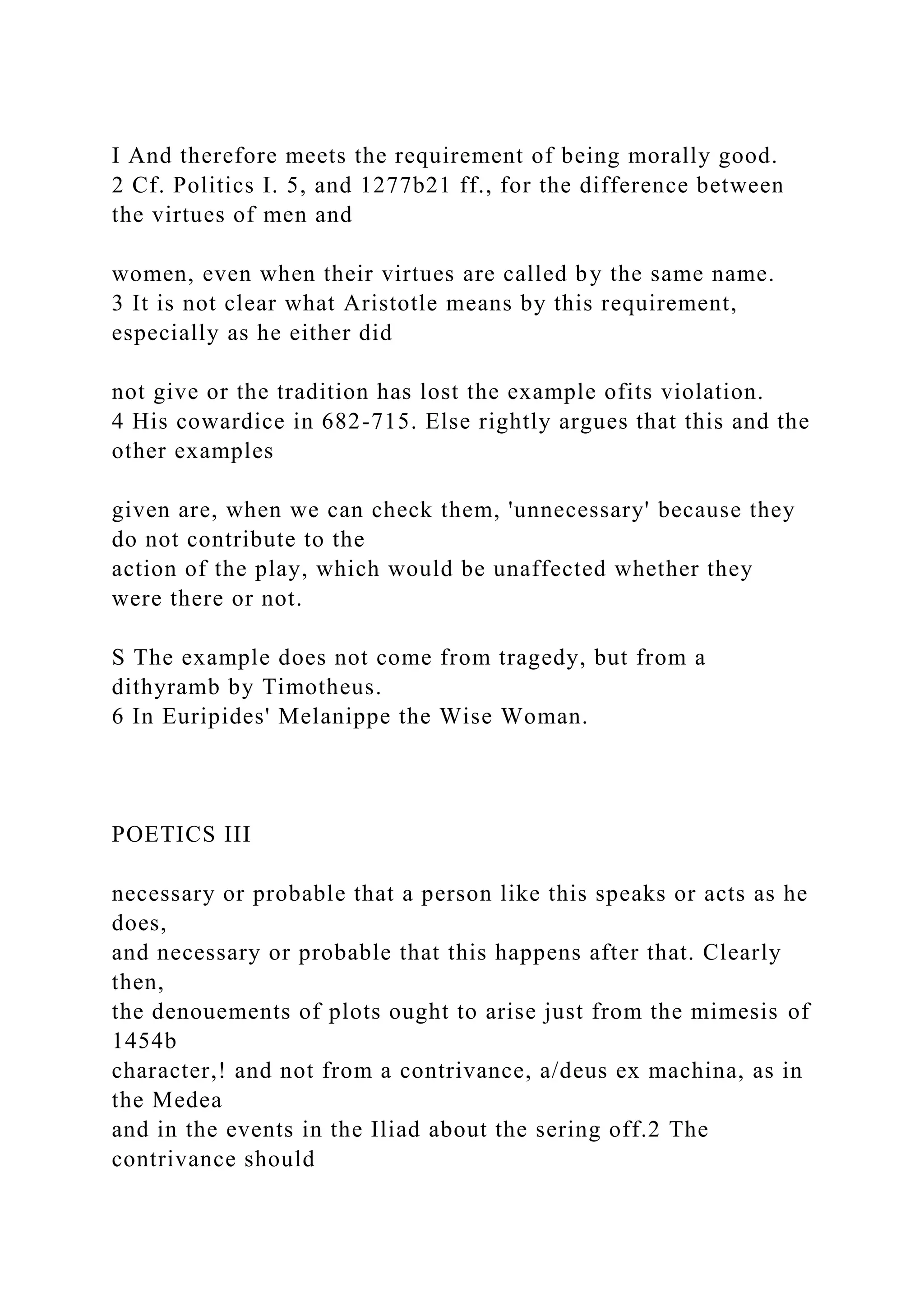 I And therefore meets the requirement of being morally good.
2 Cf. Politics I. 5, and 1277b21 ff., for the difference between
the virtues of men and
women, even when their virtues are called by the same name.
3 It is not clear what Aristotle means by this requirement,
especially as he either did
not give or the tradition has lost the example ofits violation.
4 His cowardice in 682-715. Else rightly argues that this and the
other examples
given are, when we can check them, 'unnecessary' because they
do not contribute to the
action of the play, which would be unaffected whether they
were there or not.
S The example does not come from tragedy, but from a
dithyramb by Timotheus.
6 In Euripides' Melanippe the Wise Woman.
POETICS III
necessary or probable that a person like this speaks or acts as he
does,
and necessary or probable that this happens after that. Clearly
then,
the denouements of plots ought to arise just from the mimesis of
1454b
character,! and not from a contrivance, a/deus ex machina, as in
the Medea
and in the events in the Iliad about the sering off.2 The
contrivance should
 
