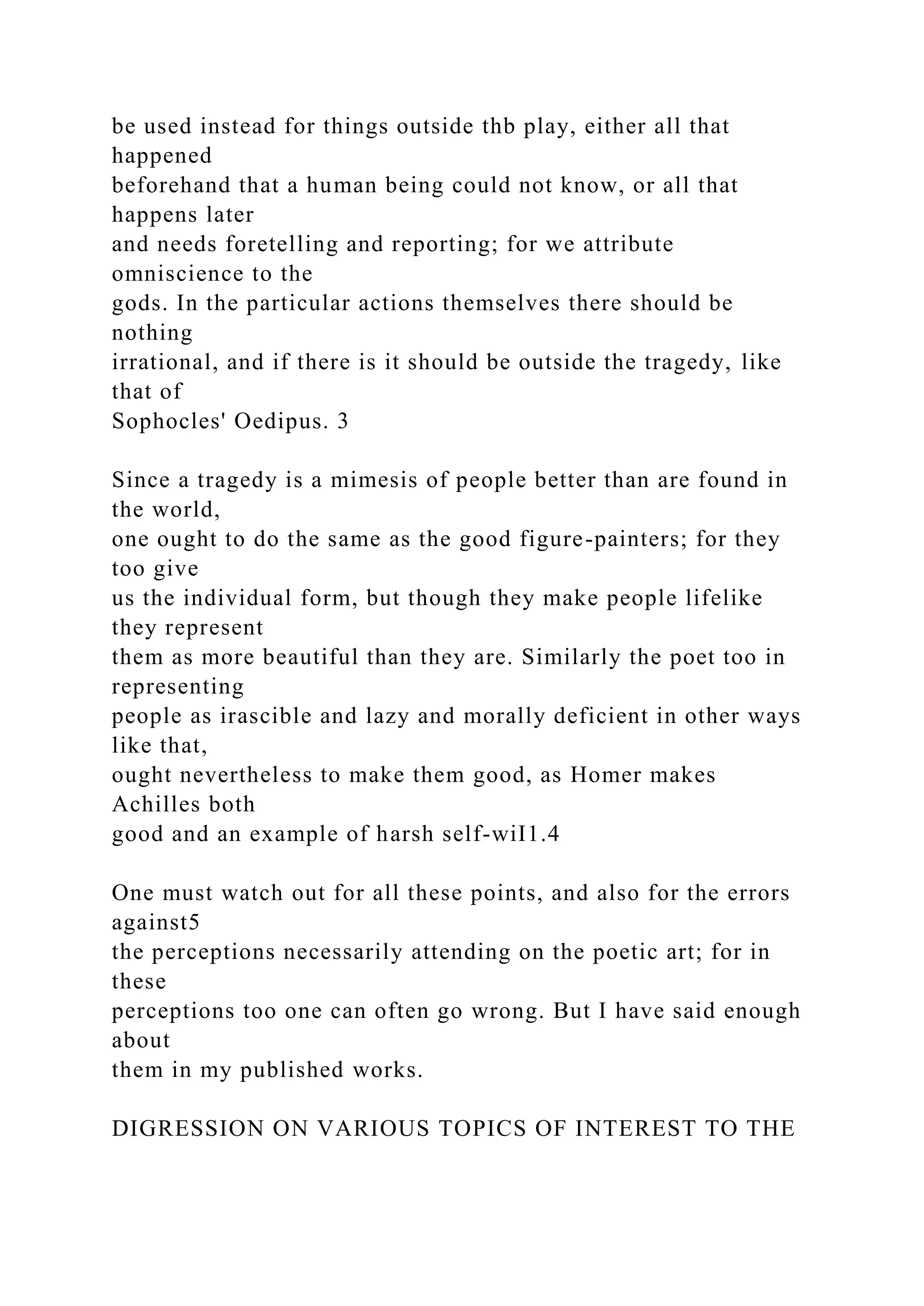 be used instead for things outside thb play, either all that
happened
beforehand that a human being could not know, or all that
happens later
and needs foretelling and reporting; for we attribute
omniscience to the
gods. In the particular actions themselves there should be
nothing
irrational, and if there is it should be outside the tragedy, like
that of
Sophocles' Oedipus. 3
Since a tragedy is a mimesis of people better than are found in
the world,
one ought to do the same as the good figure-painters; for they
too give
us the individual form, but though they make people lifelike
they represent
them as more beautiful than they are. Similarly the poet too in
representing
people as irascible and lazy and morally deficient in other ways
like that,
ought nevertheless to make them good, as Homer makes
Achilles both
good and an example of harsh self-wiI1.4
One must watch out for all these points, and also for the errors
against5
the perceptions necessarily attending on the poetic art; for in
these
perceptions too one can often go wrong. But I have said enough
about
them in my published works.
DIGRESSION ON VARIOUS TOPICS OF INTEREST TO THE
 