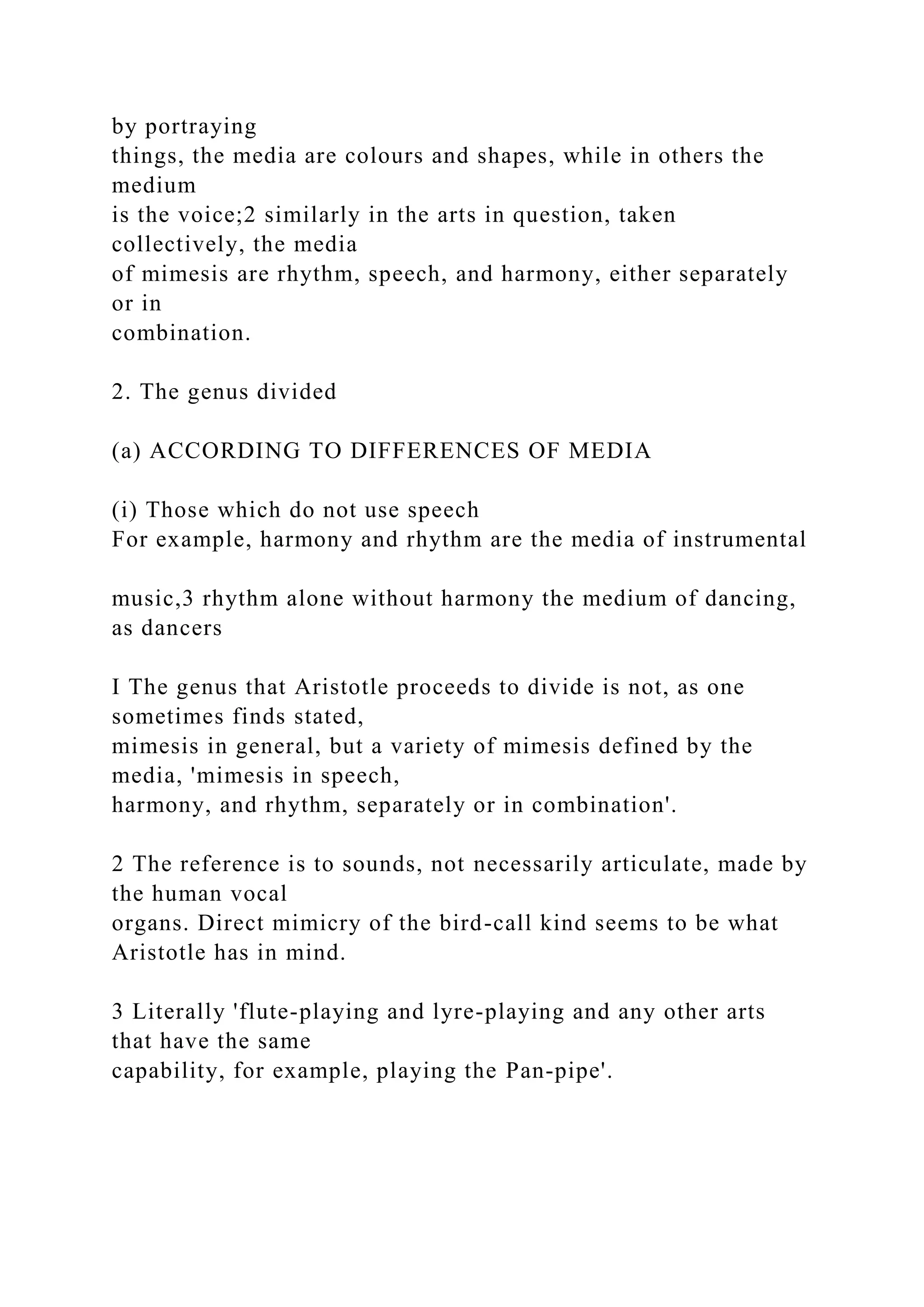 by portraying
things, the media are colours and shapes, while in others the
medium
is the voice;2 similarly in the arts in question, taken
collectively, the media
of mimesis are rhythm, speech, and harmony, either separately
or in
combination.
2. The genus divided
(a) ACCORDING TO DIFFERENCES OF MEDIA
(i) Those which do not use speech
For example, harmony and rhythm are the media of instrumental
music,3 rhythm alone without harmony the medium of dancing,
as dancers
I The genus that Aristotle proceeds to divide is not, as one
sometimes finds stated,
mimesis in general, but a variety of mimesis defined by the
media, 'mimesis in speech,
harmony, and rhythm, separately or in combination'.
2 The reference is to sounds, not necessarily articulate, made by
the human vocal
organs. Direct mimicry of the bird-call kind seems to be what
Aristotle has in mind.
3 Literally 'flute-playing and lyre-playing and any other arts
that have the same
capability, for example, playing the Pan-pipe'.
 