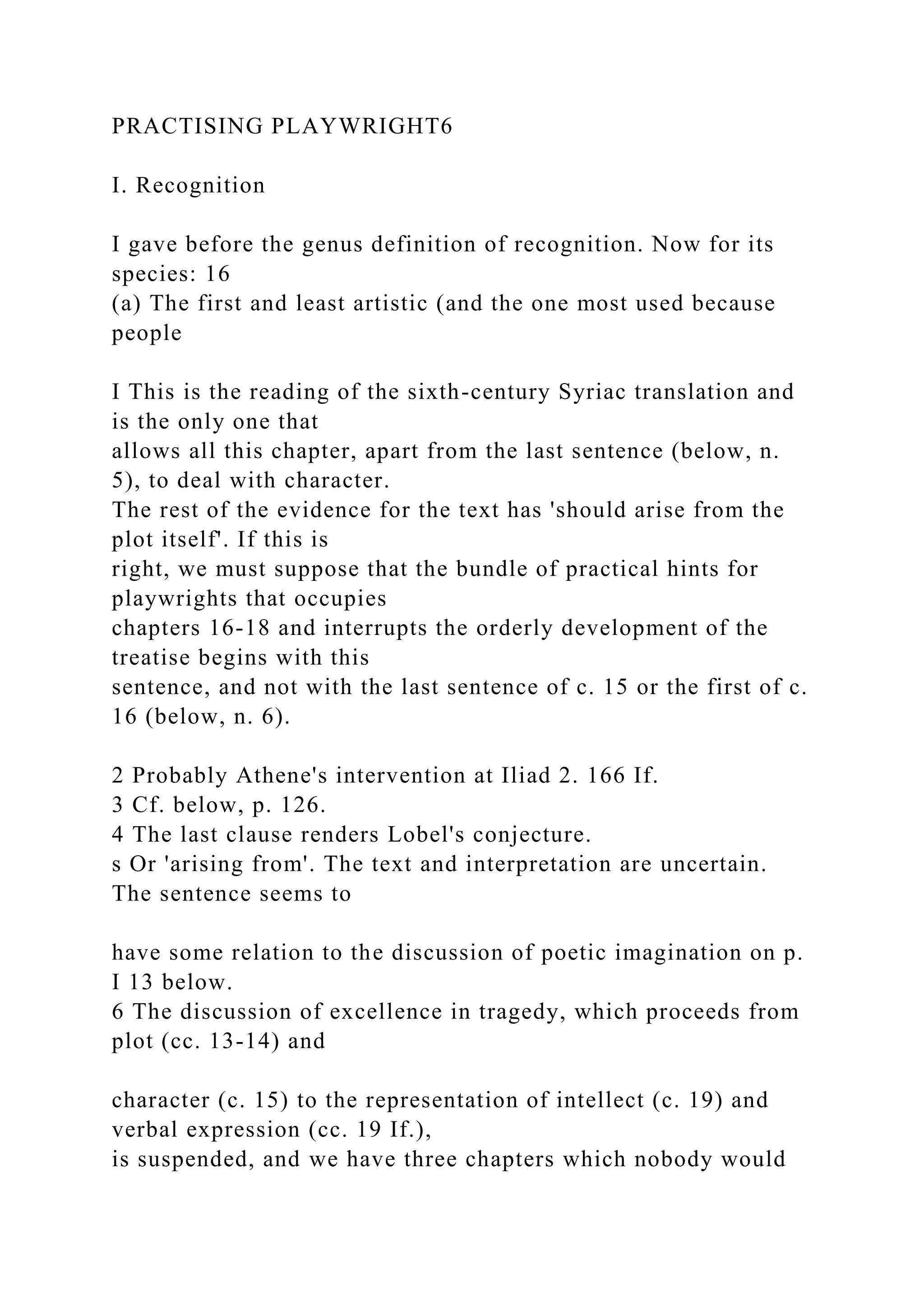 PRACTISING PLAYWRIGHT6
I. Recognition
I gave before the genus definition of recognition. Now for its
species: 16
(a) The first and least artistic (and the one most used because
people
I This is the reading of the sixth-century Syriac translation and
is the only one that
allows all this chapter, apart from the last sentence (below, n.
5), to deal with character.
The rest of the evidence for the text has 'should arise from the
plot itself'. If this is
right, we must suppose that the bundle of practical hints for
playwrights that occupies
chapters 16-18 and interrupts the orderly development of the
treatise begins with this
sentence, and not with the last sentence of c. 15 or the first of c.
16 (below, n. 6).
2 Probably Athene's intervention at Iliad 2. 166 If.
3 Cf. below, p. 126.
4 The last clause renders Lobel's conjecture.
s Or 'arising from'. The text and interpretation are uncertain.
The sentence seems to
have some relation to the discussion of poetic imagination on p.
I 13 below.
6 The discussion of excellence in tragedy, which proceeds from
plot (cc. 13-14) and
character (c. 15) to the representation of intellect (c. 19) and
verbal expression (cc. 19 If.),
is suspended, and we have three chapters which nobody would
 