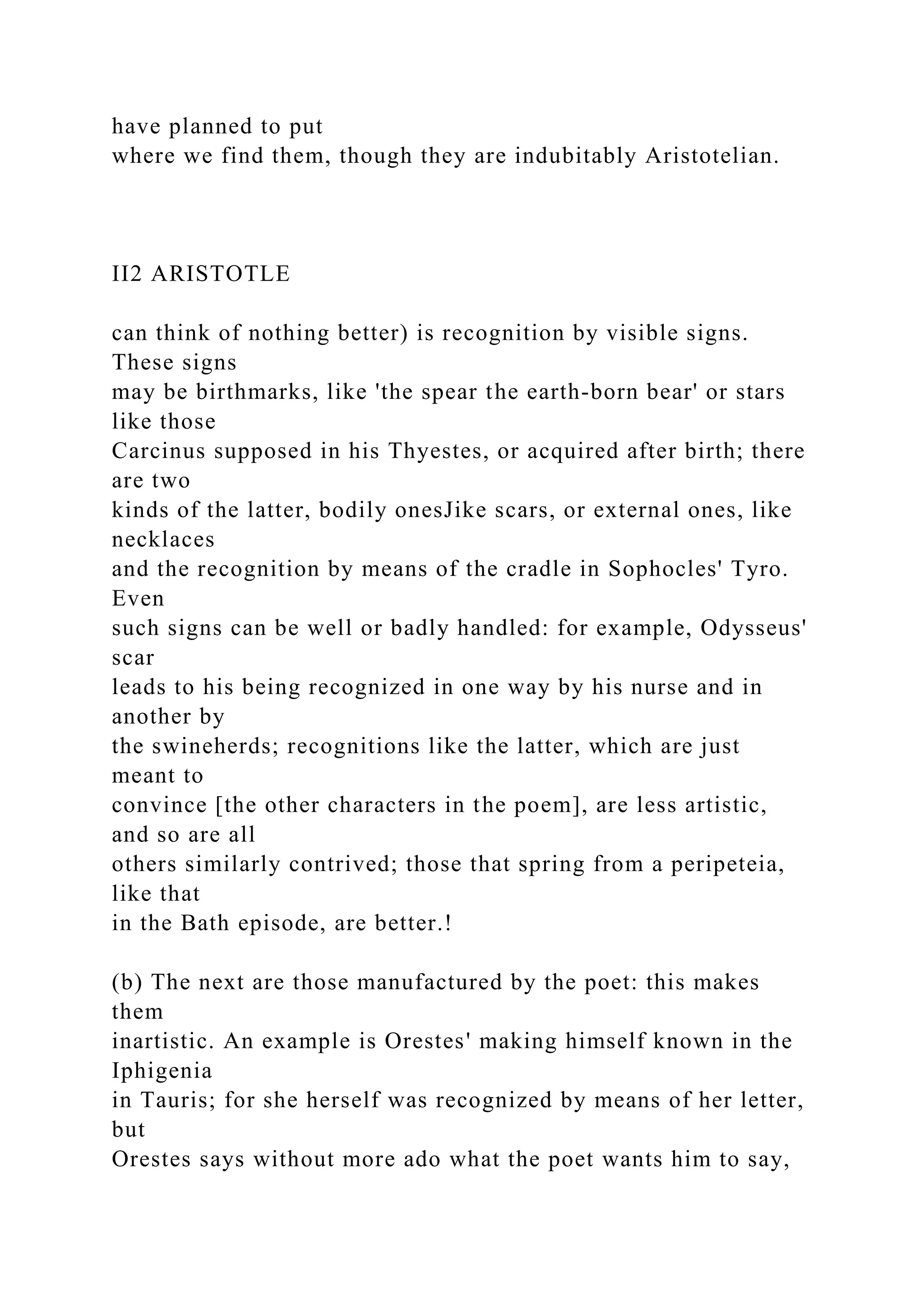 have planned to put
where we find them, though they are indubitably Aristotelian.
II2 ARISTOTLE
can think of nothing better) is recognition by visible signs.
These signs
may be birthmarks, like 'the spear the earth-born bear' or stars
like those
Carcinus supposed in his Thyestes, or acquired after birth; there
are two
kinds of the latter, bodily onesJike scars, or external ones, like
necklaces
and the recognition by means of the cradle in Sophocles' Tyro.
Even
such signs can be well or badly handled: for example, Odysseus'
scar
leads to his being recognized in one way by his nurse and in
another by
the swineherds; recognitions like the latter, which are just
meant to
convince [the other characters in the poem], are less artistic,
and so are all
others similarly contrived; those that spring from a peripeteia,
like that
in the Bath episode, are better.!
(b) The next are those manufactured by the poet: this makes
them
inartistic. An example is Orestes' making himself known in the
Iphigenia
in Tauris; for she herself was recognized by means of her letter,
but
Orestes says without more ado what the poet wants him to say,
 