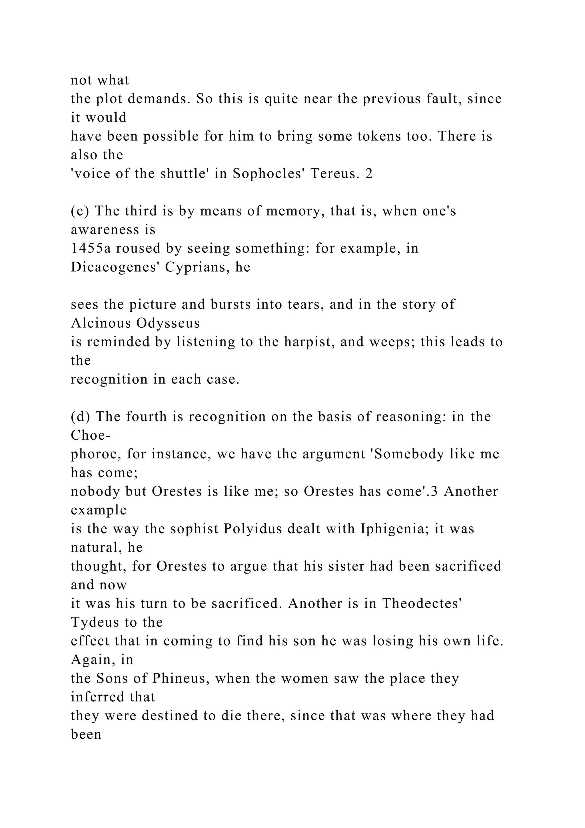 not what
the plot demands. So this is quite near the previous fault, since
it would
have been possible for him to bring some tokens too. There is
also the
'voice of the shuttle' in Sophocles' Tereus. 2
(c) The third is by means of memory, that is, when one's
awareness is
1455a roused by seeing something: for example, in
Dicaeogenes' Cyprians, he
sees the picture and bursts into tears, and in the story of
Alcinous Odysseus
is reminded by listening to the harpist, and weeps; this leads to
the
recognition in each case.
(d) The fourth is recognition on the basis of reasoning: in the
Choe-
phoroe, for instance, we have the argument 'Somebody like me
has come;
nobody but Orestes is like me; so Orestes has come'.3 Another
example
is the way the sophist Polyidus dealt with Iphigenia; it was
natural, he
thought, for Orestes to argue that his sister had been sacrificed
and now
it was his turn to be sacrificed. Another is in Theodectes'
Tydeus to the
effect that in coming to find his son he was losing his own life.
Again, in
the Sons of Phineus, when the women saw the place they
inferred that
they were destined to die there, since that was where they had
been
 