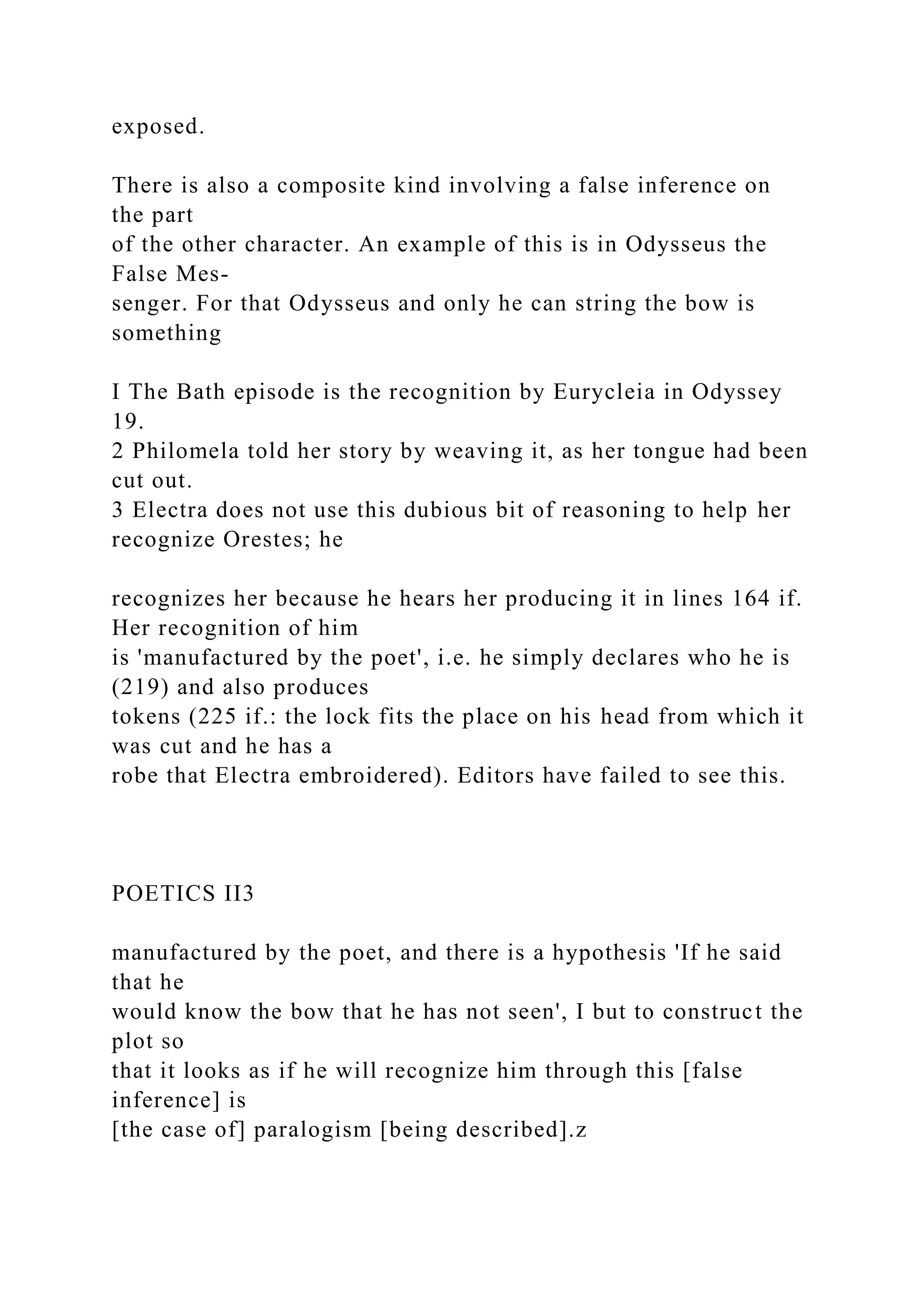 exposed.
There is also a composite kind involving a false inference on
the part
of the other character. An example of this is in Odysseus the
False Mes-
senger. For that Odysseus and only he can string the bow is
something
I The Bath episode is the recognition by Eurycleia in Odyssey
19.
2 Philomela told her story by weaving it, as her tongue had been
cut out.
3 Electra does not use this dubious bit of reasoning to help her
recognize Orestes; he
recognizes her because he hears her producing it in lines 164 if.
Her recognition of him
is 'manufactured by the poet', i.e. he simply declares who he is
(219) and also produces
tokens (225 if.: the lock fits the place on his head from which it
was cut and he has a
robe that Electra embroidered). Editors have failed to see this.
POETICS II3
manufactured by the poet, and there is a hypothesis 'If he said
that he
would know the bow that he has not seen', I but to construct the
plot so
that it looks as if he will recognize him through this [false
inference] is
[the case of] paralogism [being described].z
 
