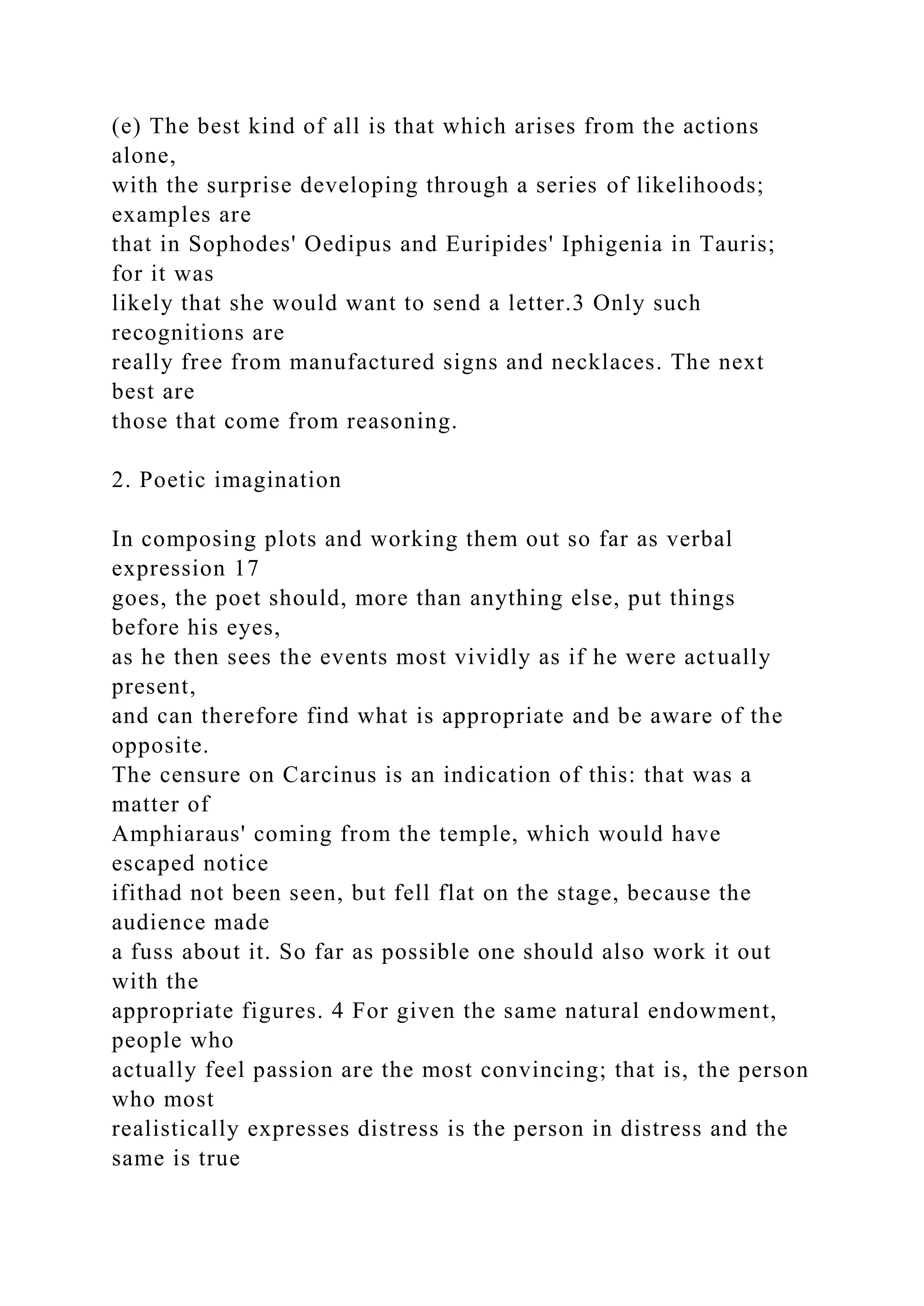 (e) The best kind of all is that which arises from the actions
alone,
with the surprise developing through a series of likelihoods;
examples are
that in Sophodes' Oedipus and Euripides' Iphigenia in Tauris;
for it was
likely that she would want to send a letter.3 Only such
recognitions are
really free from manufactured signs and necklaces. The next
best are
those that come from reasoning.
2. Poetic imagination
In composing plots and working them out so far as verbal
expression 17
goes, the poet should, more than anything else, put things
before his eyes,
as he then sees the events most vividly as if he were actually
present,
and can therefore find what is appropriate and be aware of the
opposite.
The censure on Carcinus is an indication of this: that was a
matter of
Amphiaraus' coming from the temple, which would have
escaped notice
ifithad not been seen, but fell flat on the stage, because the
audience made
a fuss about it. So far as possible one should also work it out
with the
appropriate figures. 4 For given the same natural endowment,
people who
actually feel passion are the most convincing; that is, the person
who most
realistically expresses distress is the person in distress and the
same is true
 