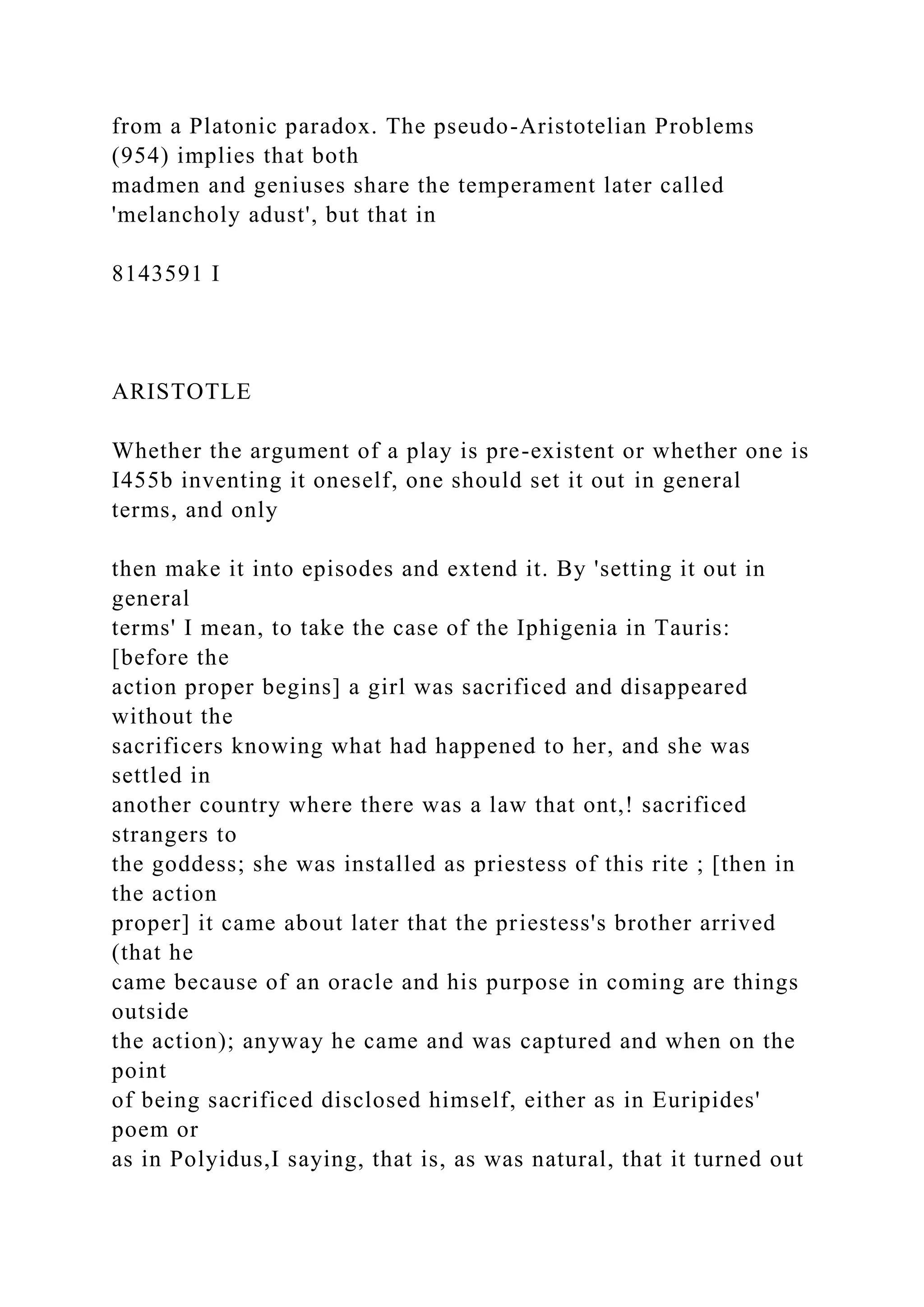 from a Platonic paradox. The pseudo-Aristotelian Problems
(954) implies that both
madmen and geniuses share the temperament later called
'melancholy adust', but that in
8143591 I
ARISTOTLE
Whether the argument of a play is pre-existent or whether one is
I455b inventing it oneself, one should set it out in general
terms, and only
then make it into episodes and extend it. By 'setting it out in
general
terms' I mean, to take the case of the Iphigenia in Tauris:
[before the
action proper begins] a girl was sacrificed and disappeared
without the
sacrificers knowing what had happened to her, and she was
settled in
another country where there was a law that ont,! sacrificed
strangers to
the goddess; she was installed as priestess of this rite ; [then in
the action
proper] it came about later that the priestess's brother arrived
(that he
came because of an oracle and his purpose in coming are things
outside
the action); anyway he came and was captured and when on the
point
of being sacrificed disclosed himself, either as in Euripides'
poem or
as in Polyidus,I saying, that is, as was natural, that it turned out
 