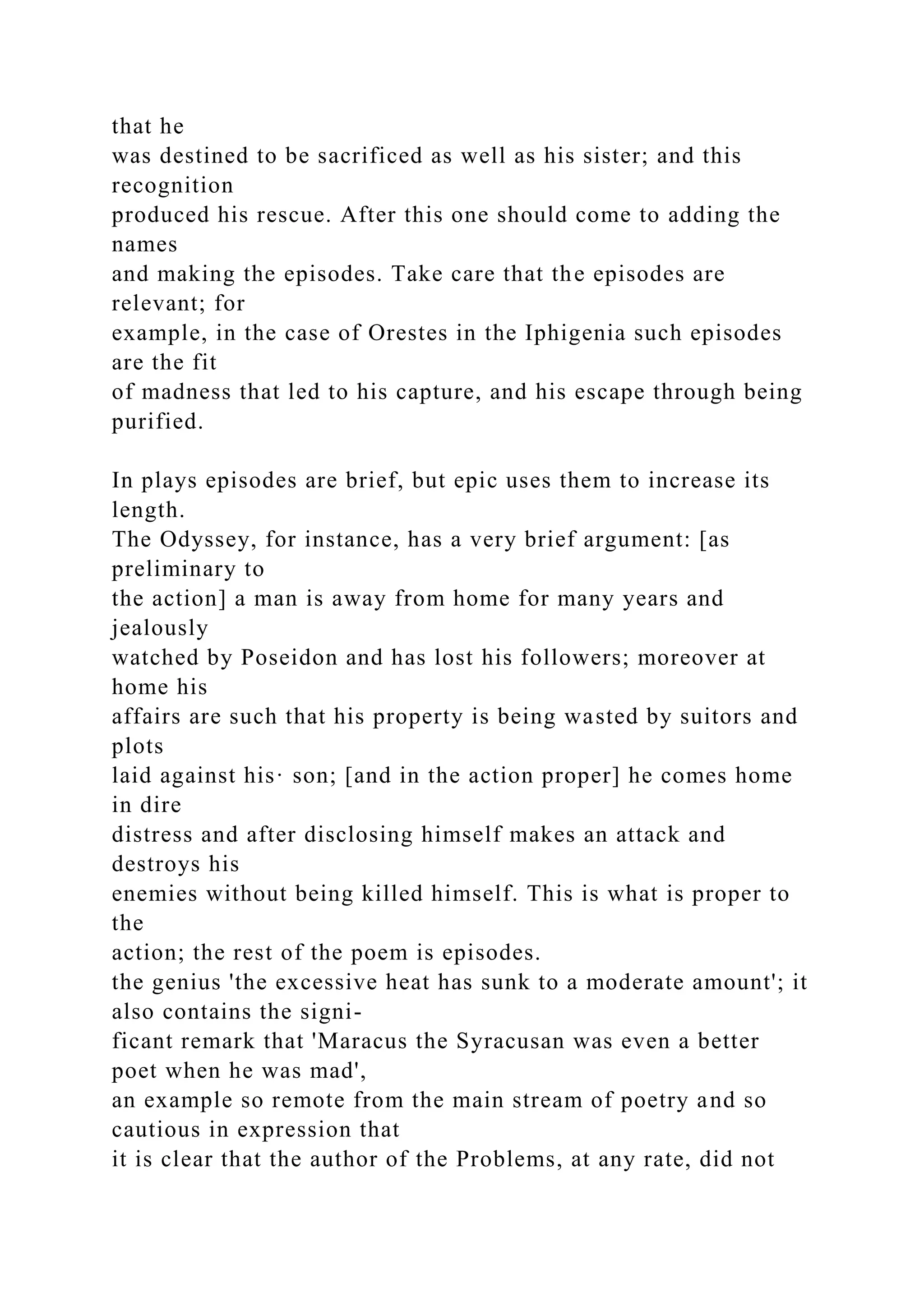 that he
was destined to be sacrificed as well as his sister; and this
recognition
produced his rescue. After this one should come to adding the
names
and making the episodes. Take care that the episodes are
relevant; for
example, in the case of Orestes in the Iphigenia such episodes
are the fit
of madness that led to his capture, and his escape through being
purified.
In plays episodes are brief, but epic uses them to increase its
length.
The Odyssey, for instance, has a very brief argument: [as
preliminary to
the action] a man is away from home for many years and
jealously
watched by Poseidon and has lost his followers; moreover at
home his
affairs are such that his property is being wasted by suitors and
plots
laid against his· son; [and in the action proper] he comes home
in dire
distress and after disclosing himself makes an attack and
destroys his
enemies without being killed himself. This is what is proper to
the
action; the rest of the poem is episodes.
the genius 'the excessive heat has sunk to a moderate amount'; it
also contains the signi-
ficant remark that 'Maracus the Syracusan was even a better
poet when he was mad',
an example so remote from the main stream of poetry and so
cautious in expression that
it is clear that the author of the Problems, at any rate, did not
 