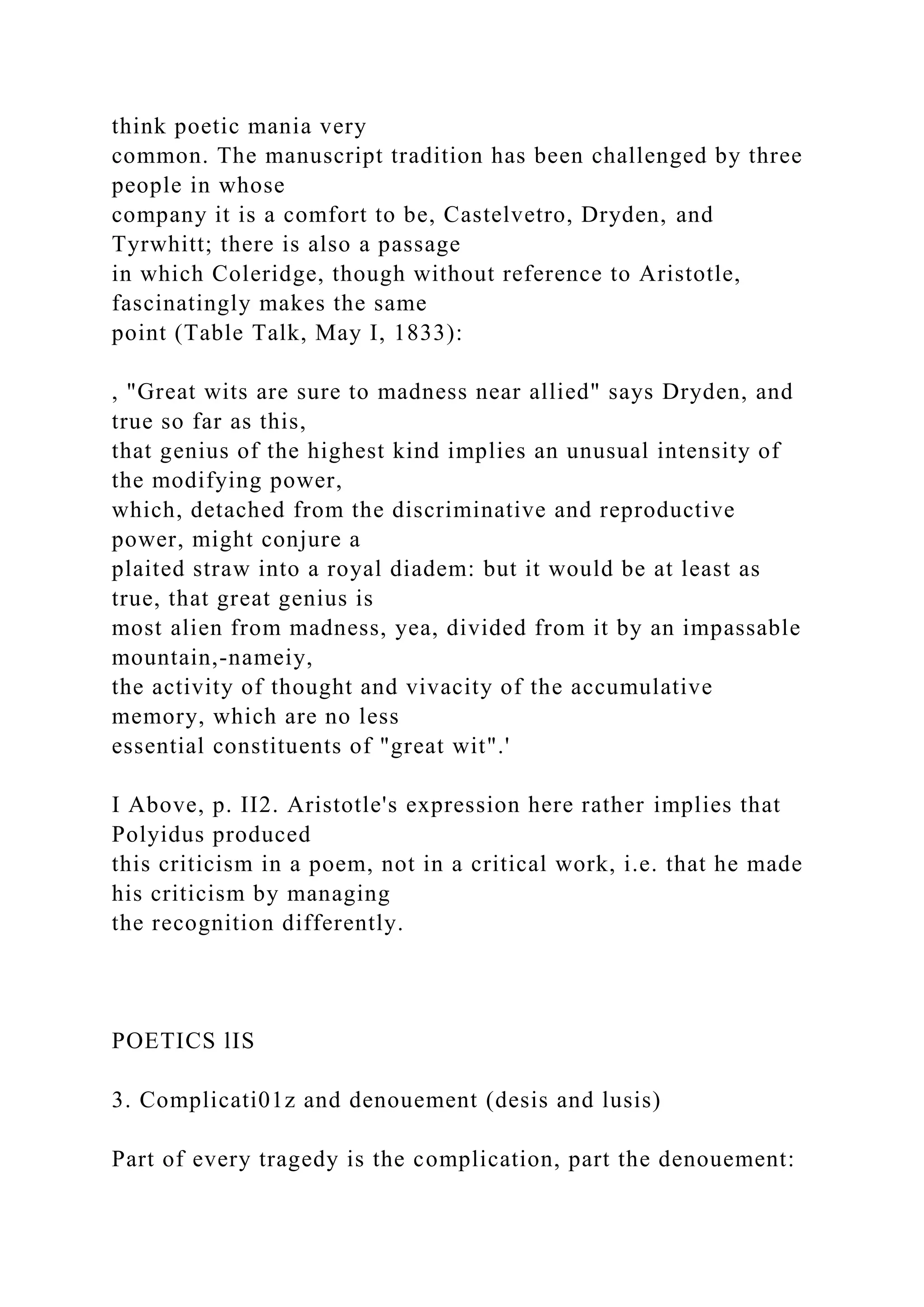 think poetic mania very
common. The manuscript tradition has been challenged by three
people in whose
company it is a comfort to be, Castelvetro, Dryden, and
Tyrwhitt; there is also a passage
in which Coleridge, though without reference to Aristotle,
fascinatingly makes the same
point (Table Talk, May I, 1833):
, "Great wits are sure to madness near allied" says Dryden, and
true so far as this,
that genius of the highest kind implies an unusual intensity of
the modifying power,
which, detached from the discriminative and reproductive
power, might conjure a
plaited straw into a royal diadem: but it would be at least as
true, that great genius is
most alien from madness, yea, divided from it by an impassable
mountain,-nameiy,
the activity of thought and vivacity of the accumulative
memory, which are no less
essential constituents of "great wit".'
I Above, p. II2. Aristotle's expression here rather implies that
Polyidus produced
this criticism in a poem, not in a critical work, i.e. that he made
his criticism by managing
the recognition differently.
POETICS lIS
3. Complicati01z and denouement (desis and lusis)
Part of every tragedy is the complication, part the denouement:
 
