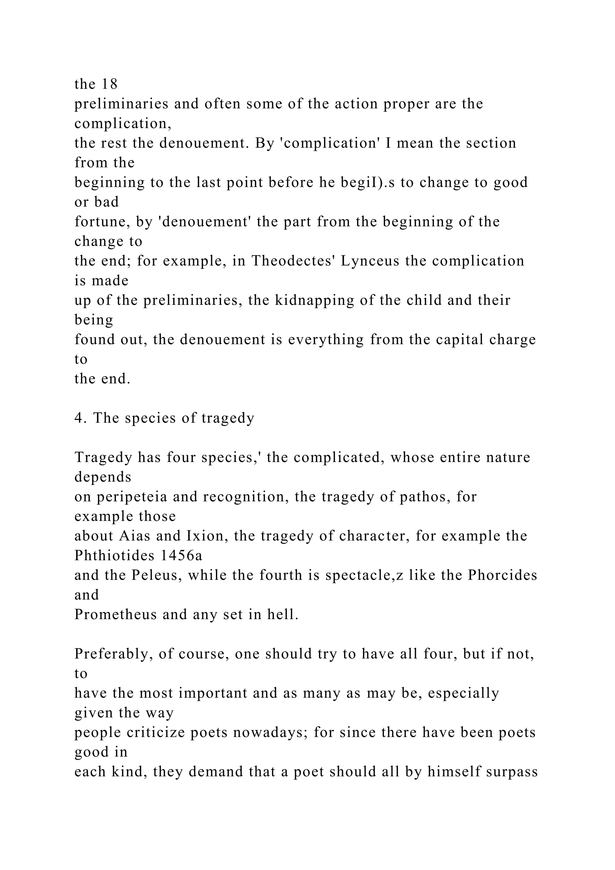 the 18
preliminaries and often some of the action proper are the
complication,
the rest the denouement. By 'complication' I mean the section
from the
beginning to the last point before he begiI).s to change to good
or bad
fortune, by 'denouement' the part from the beginning of the
change to
the end; for example, in Theodectes' Lynceus the complication
is made
up of the preliminaries, the kidnapping of the child and their
being
found out, the denouement is everything from the capital charge
to
the end.
4. The species of tragedy
Tragedy has four species,' the complicated, whose entire nature
depends
on peripeteia and recognition, the tragedy of pathos, for
example those
about Aias and Ixion, the tragedy of character, for example the
Phthiotides 1456a
and the Peleus, while the fourth is spectacle,z like the Phorcides
and
Prometheus and any set in hell.
Preferably, of course, one should try to have all four, but if not,
to
have the most important and as many as may be, especially
given the way
people criticize poets nowadays; for since there have been poets
good in
each kind, they demand that a poet should all by himself surpass
 