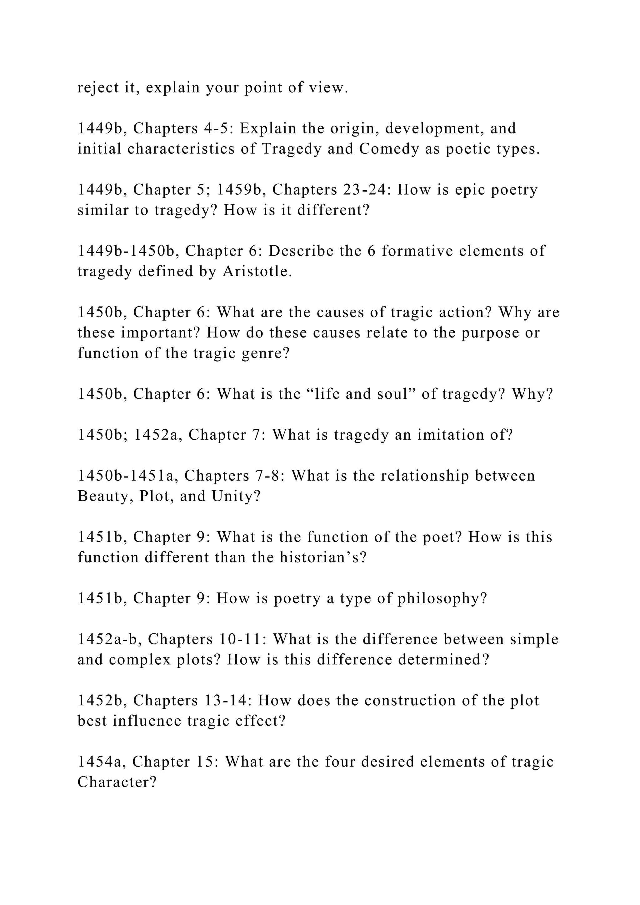 reject it, explain your point of view.
1449b, Chapters 4-5: Explain the origin, development, and
initial characteristics of Tragedy and Comedy as poetic types.
1449b, Chapter 5; 1459b, Chapters 23-24: How is epic poetry
similar to tragedy? How is it different?
1449b-1450b, Chapter 6: Describe the 6 formative elements of
tragedy defined by Aristotle.
1450b, Chapter 6: What are the causes of tragic action? Why are
these important? How do these causes relate to the purpose or
function of the tragic genre?
1450b, Chapter 6: What is the “life and soul” of tragedy? Why?
1450b; 1452a, Chapter 7: What is tragedy an imitation of?
1450b-1451a, Chapters 7-8: What is the relationship between
Beauty, Plot, and Unity?
1451b, Chapter 9: What is the function of the poet? How is this
function different than the historian’s?
1451b, Chapter 9: How is poetry a type of philosophy?
1452a-b, Chapters 10-11: What is the difference between simple
and complex plots? How is this difference determined?
1452b, Chapters 13-14: How does the construction of the plot
best influence tragic effect?
1454a, Chapter 15: What are the four desired elements of tragic
Character?
 