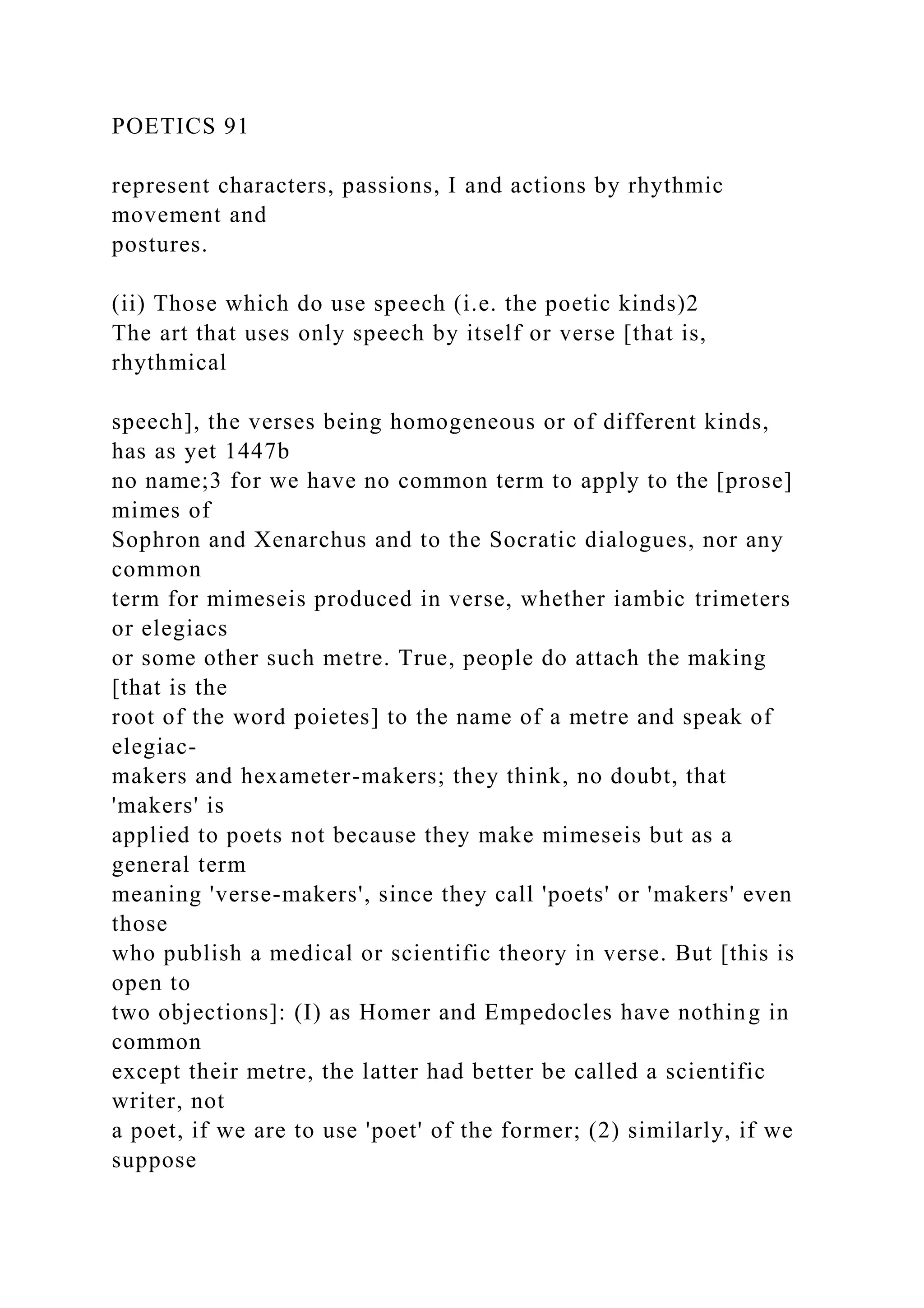 POETICS 91
represent characters, passions, I and actions by rhythmic
movement and
postures.
(ii) Those which do use speech (i.e. the poetic kinds)2
The art that uses only speech by itself or verse [that is,
rhythmical
speech], the verses being homogeneous or of different kinds,
has as yet 1447b
no name;3 for we have no common term to apply to the [prose]
mimes of
Sophron and Xenarchus and to the Socratic dialogues, nor any
common
term for mimeseis produced in verse, whether iambic trimeters
or elegiacs
or some other such metre. True, people do attach the making
[that is the
root of the word poietes] to the name of a metre and speak of
elegiac-
makers and hexameter-makers; they think, no doubt, that
'makers' is
applied to poets not because they make mimeseis but as a
general term
meaning 'verse-makers', since they call 'poets' or 'makers' even
those
who publish a medical or scientific theory in verse. But [this is
open to
two objections]: (I) as Homer and Empedocles have nothing in
common
except their metre, the latter had better be called a scientific
writer, not
a poet, if we are to use 'poet' of the former; (2) similarly, if we
suppose
 