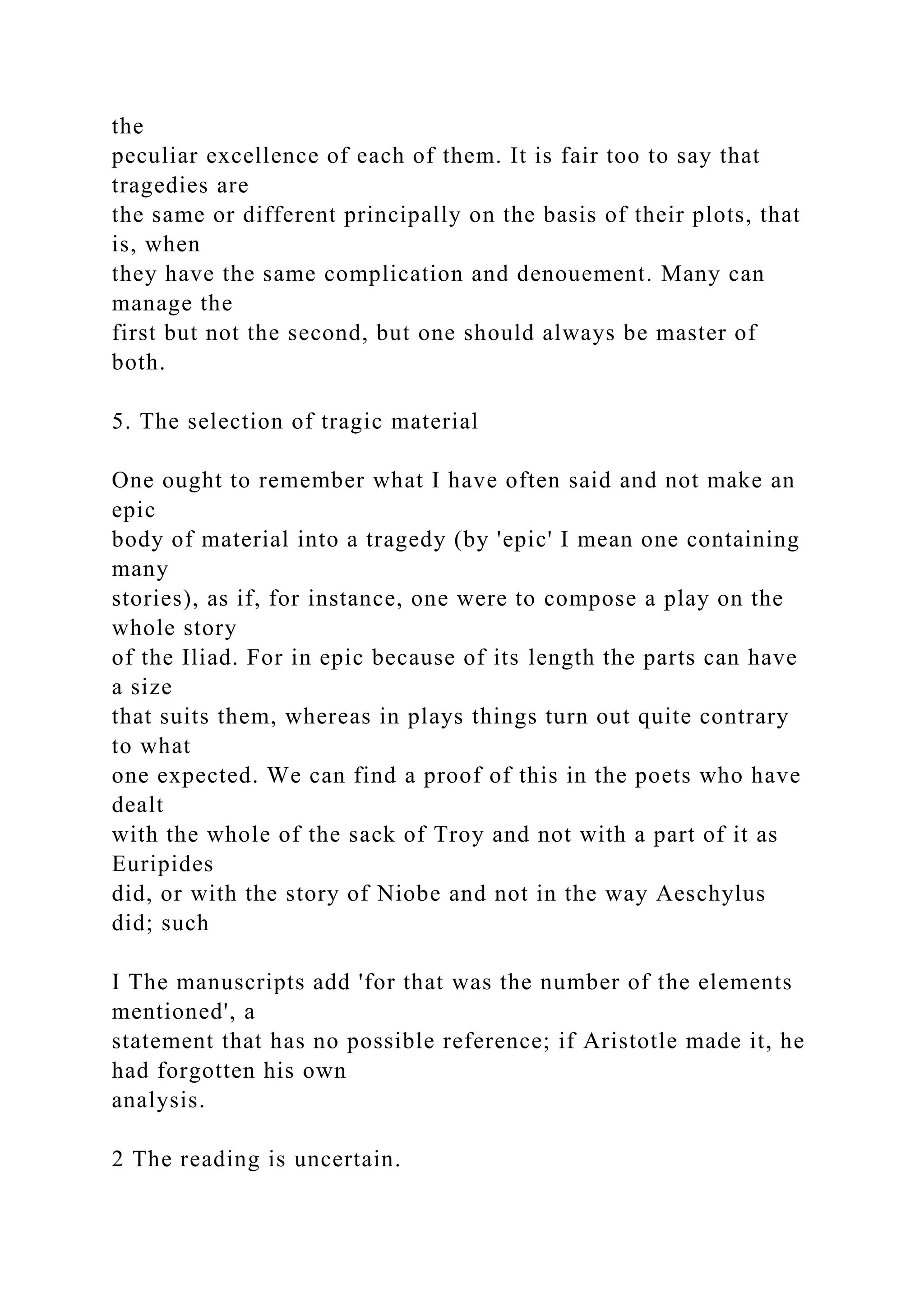 the
peculiar excellence of each of them. It is fair too to say that
tragedies are
the same or different principally on the basis of their plots, that
is, when
they have the same complication and denouement. Many can
manage the
first but not the second, but one should always be master of
both.
5. The selection of tragic material
One ought to remember what I have often said and not make an
epic
body of material into a tragedy (by 'epic' I mean one containing
many
stories), as if, for instance, one were to compose a play on the
whole story
of the Iliad. For in epic because of its length the parts can have
a size
that suits them, whereas in plays things turn out quite contrary
to what
one expected. We can find a proof of this in the poets who have
dealt
with the whole of the sack of Troy and not with a part of it as
Euripides
did, or with the story of Niobe and not in the way Aeschylus
did; such
I The manuscripts add 'for that was the number of the elements
mentioned', a
statement that has no possible reference; if Aristotle made it, he
had forgotten his own
analysis.
2 The reading is uncertain.
 