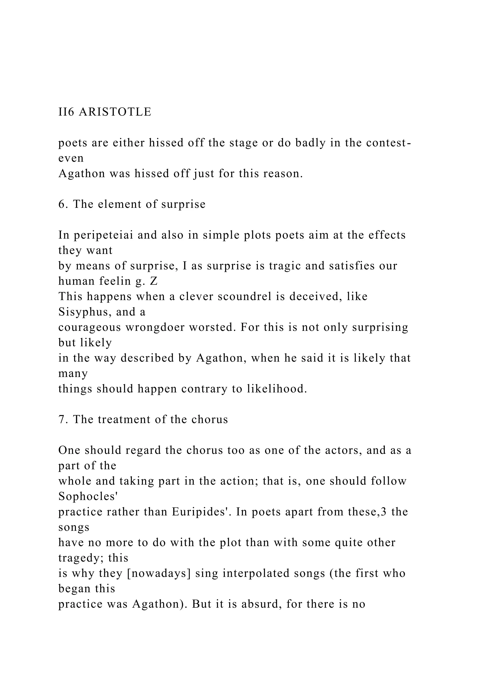 II6 ARISTOTLE
poets are either hissed off the stage or do badly in the contest-
even
Agathon was hissed off just for this reason.
6. The element of surprise
In peripeteiai and also in simple plots poets aim at the effects
they want
by means of surprise, I as surprise is tragic and satisfies our
human feelin g. Z
This happens when a clever scoundrel is deceived, like
Sisyphus, and a
courageous wrongdoer worsted. For this is not only surprising
but likely
in the way described by Agathon, when he said it is likely that
many
things should happen contrary to likelihood.
7. The treatment of the chorus
One should regard the chorus too as one of the actors, and as a
part of the
whole and taking part in the action; that is, one should follow
Sophocles'
practice rather than Euripides'. In poets apart from these,3 the
songs
have no more to do with the plot than with some quite other
tragedy; this
is why they [nowadays] sing interpolated songs (the first who
began this
practice was Agathon). But it is absurd, for there is no
 