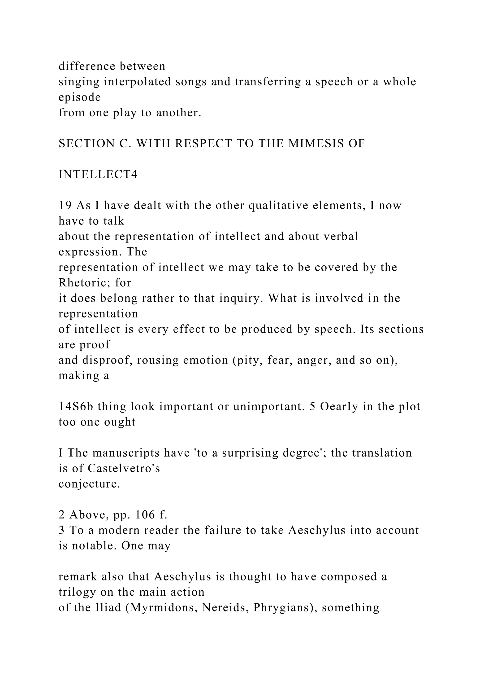 difference between
singing interpolated songs and transferring a speech or a whole
episode
from one play to another.
SECTION C. WITH RESPECT TO THE MIMESIS OF
INTELLECT4
19 As I have dealt with the other qualitative elements, I now
have to talk
about the representation of intellect and about verbal
expression. The
representation of intellect we may take to be covered by the
Rhetoric; for
it does belong rather to that inquiry. What is involvcd in the
representation
of intellect is every effect to be produced by speech. Its sections
are proof
and disproof, rousing emotion (pity, fear, anger, and so on),
making a
14S6b thing look important or unimportant. 5 OearIy in the plot
too one ought
I The manuscripts have 'to a surprising degree'; the translation
is of Castelvetro's
conjecture.
2 Above, pp. 106 f.
3 To a modern reader the failure to take Aeschylus into account
is notable. One may
remark also that Aeschylus is thought to have composed a
trilogy on the main action
of the Iliad (Myrmidons, Nereids, Phrygians), something
 