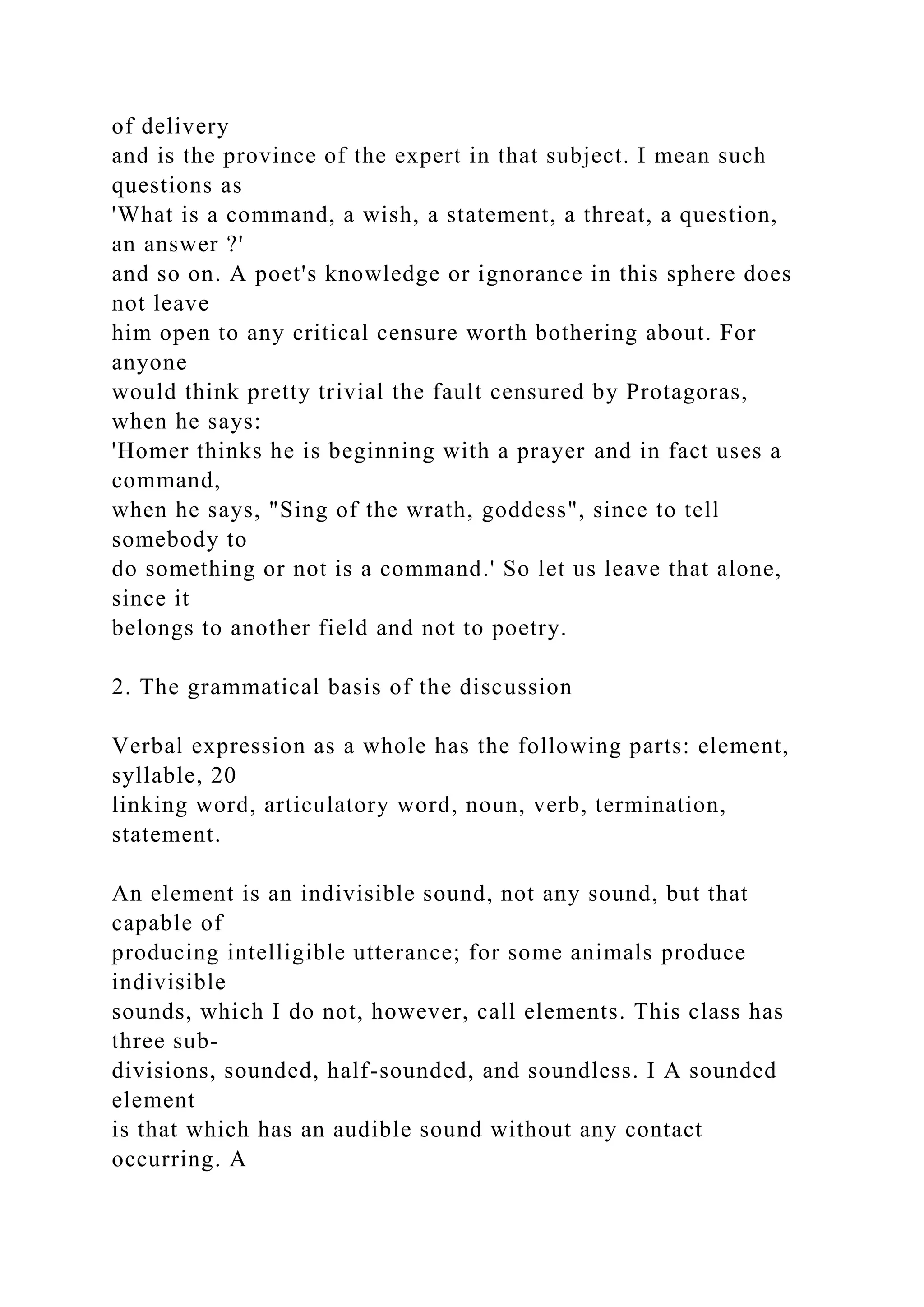 of delivery
and is the province of the expert in that subject. I mean such
questions as
'What is a command, a wish, a statement, a threat, a question,
an answer ?'
and so on. A poet's knowledge or ignorance in this sphere does
not leave
him open to any critical censure worth bothering about. For
anyone
would think pretty trivial the fault censured by Protagoras,
when he says:
'Homer thinks he is beginning with a prayer and in fact uses a
command,
when he says, "Sing of the wrath, goddess", since to tell
somebody to
do something or not is a command.' So let us leave that alone,
since it
belongs to another field and not to poetry.
2. The grammatical basis of the discussion
Verbal expression as a whole has the following parts: element,
syllable, 20
linking word, articulatory word, noun, verb, termination,
statement.
An element is an indivisible sound, not any sound, but that
capable of
producing intelligible utterance; for some animals produce
indivisible
sounds, which I do not, however, call elements. This class has
three sub-
divisions, sounded, half-sounded, and soundless. I A sounded
element
is that which has an audible sound without any contact
occurring. A
 