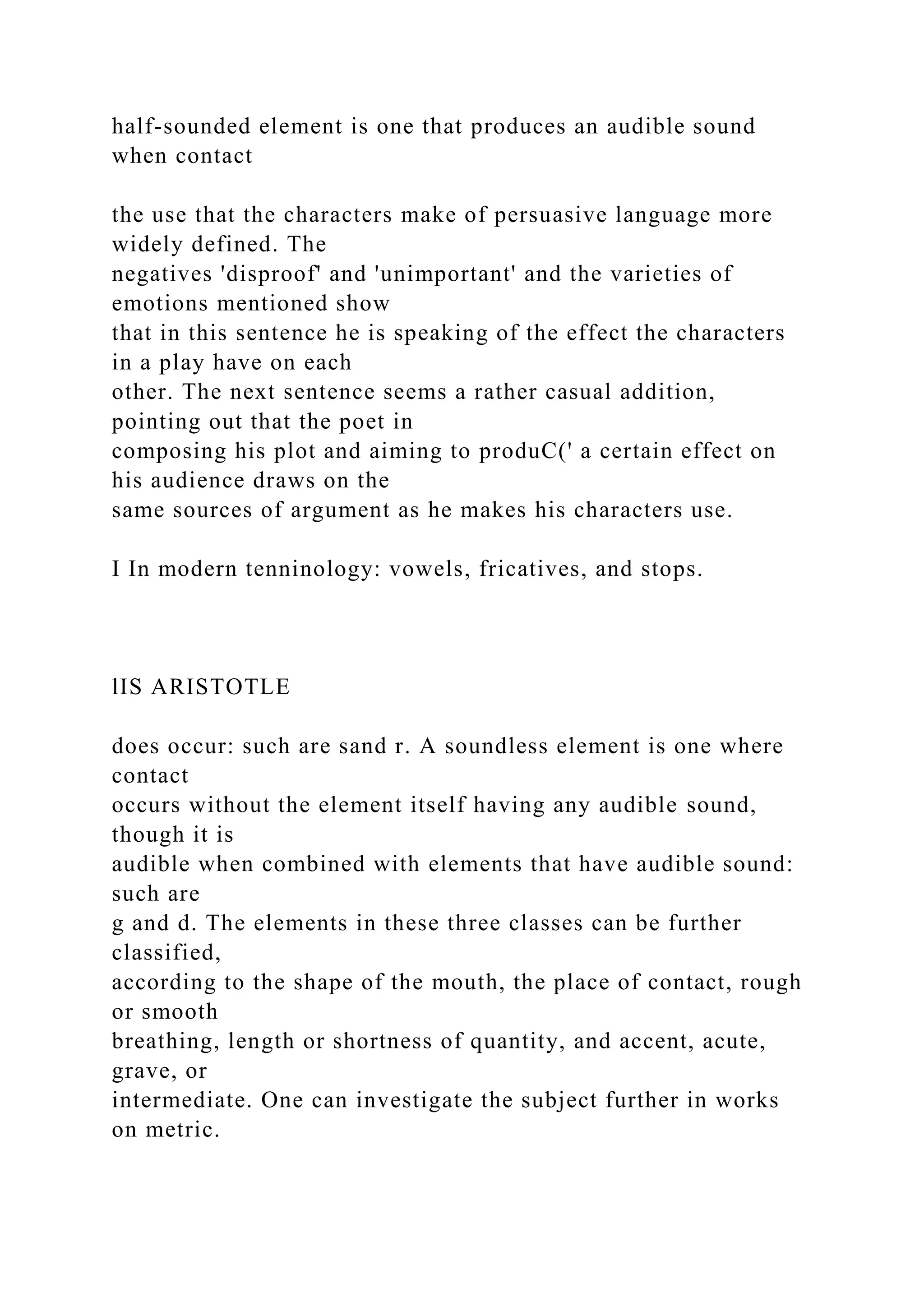 half-sounded element is one that produces an audible sound
when contact
the use that the characters make of persuasive language more
widely defined. The
negatives 'disproof' and 'unimportant' and the varieties of
emotions mentioned show
that in this sentence he is speaking of the effect the characters
in a play have on each
other. The next sentence seems a rather casual addition,
pointing out that the poet in
composing his plot and aiming to produC(' a certain effect on
his audience draws on the
same sources of argument as he makes his characters use.
I In modern tenninology: vowels, fricatives, and stops.
lIS ARISTOTLE
does occur: such are sand r. A soundless element is one where
contact
occurs without the element itself having any audible sound,
though it is
audible when combined with elements that have audible sound:
such are
g and d. The elements in these three classes can be further
classified,
according to the shape of the mouth, the place of contact, rough
or smooth
breathing, length or shortness of quantity, and accent, acute,
grave, or
intermediate. One can investigate the subject further in works
on metric.
 