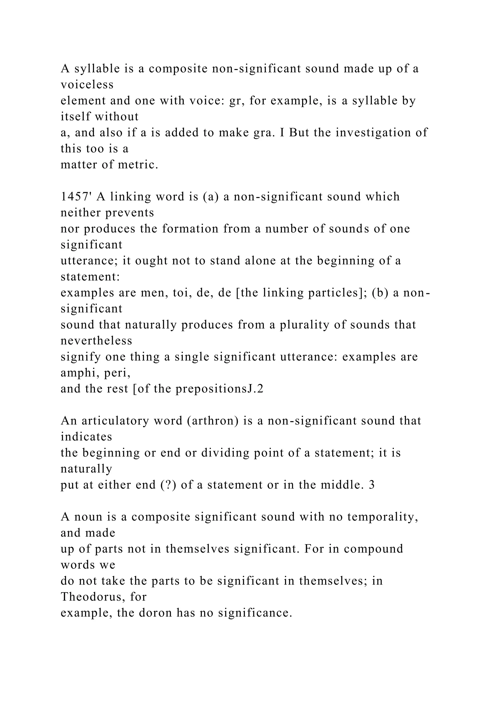 A syllable is a composite non-significant sound made up of a
voiceless
element and one with voice: gr, for example, is a syllable by
itself without
a, and also if a is added to make gra. I But the investigation of
this too is a
matter of metric.
1457' A linking word is (a) a non-significant sound which
neither prevents
nor produces the formation from a number of sounds of one
significant
utterance; it ought not to stand alone at the beginning of a
statement:
examples are men, toi, de, de [the linking particles]; (b) a non-
significant
sound that naturally produces from a plurality of sounds that
nevertheless
signify one thing a single significant utterance: examples are
amphi, peri,
and the rest [of the prepositionsJ.2
An articulatory word (arthron) is a non-significant sound that
indicates
the beginning or end or dividing point of a statement; it is
naturally
put at either end (?) of a statement or in the middle. 3
A noun is a composite significant sound with no temporality,
and made
up of parts not in themselves significant. For in compound
words we
do not take the parts to be significant in themselves; in
Theodorus, for
example, the doron has no significance.
 
