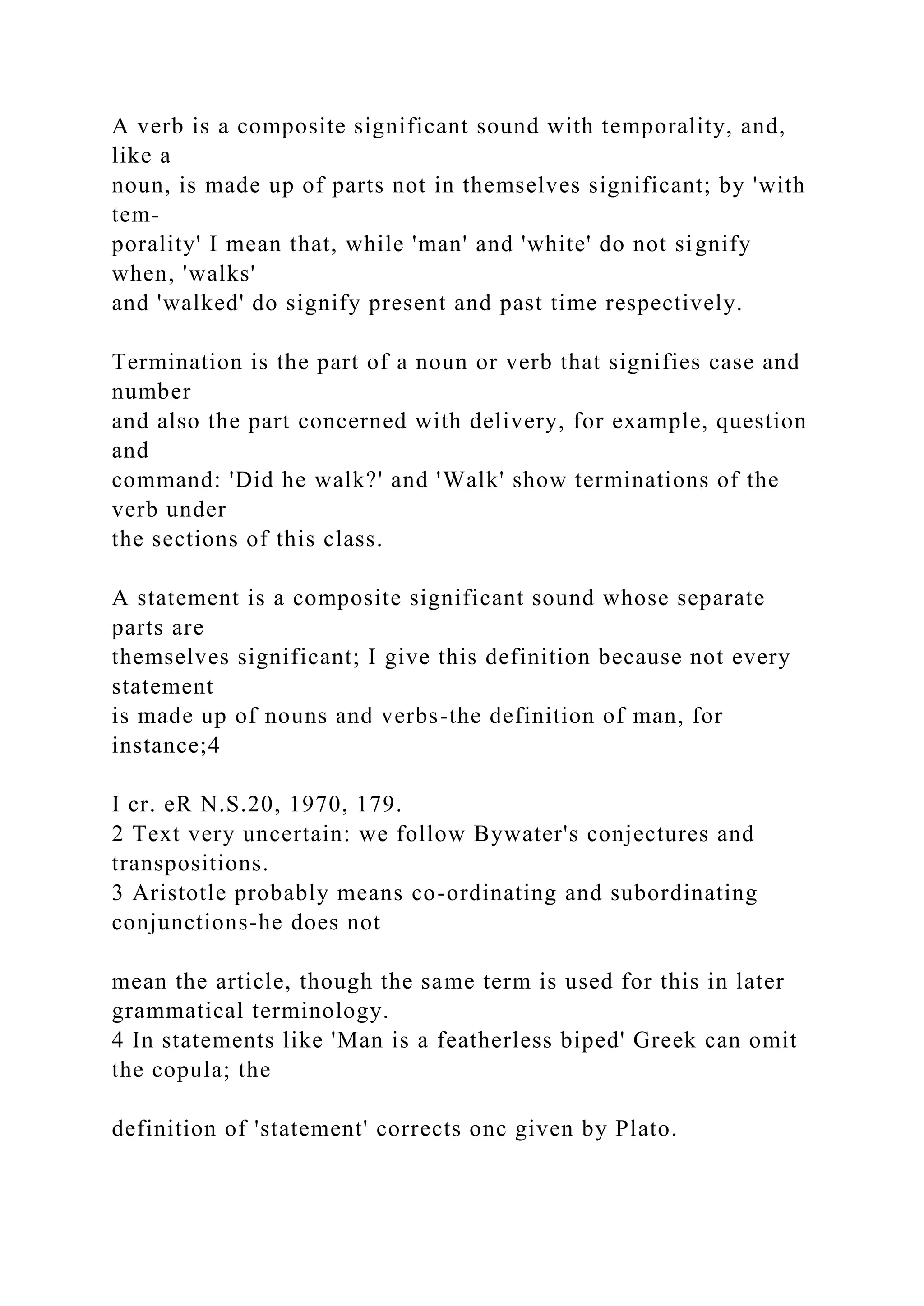 A verb is a composite significant sound with temporality, and,
like a
noun, is made up of parts not in themselves significant; by 'with
tem-
porality' I mean that, while 'man' and 'white' do not signify
when, 'walks'
and 'walked' do signify present and past time respectively.
Termination is the part of a noun or verb that signifies case and
number
and also the part concerned with delivery, for example, question
and
command: 'Did he walk?' and 'Walk' show terminations of the
verb under
the sections of this class.
A statement is a composite significant sound whose separate
parts are
themselves significant; I give this definition because not every
statement
is made up of nouns and verbs-the definition of man, for
instance;4
I cr. eR N.S.20, 1970, 179.
2 Text very uncertain: we follow Bywater's conjectures and
transpositions.
3 Aristotle probably means co-ordinating and subordinating
conjunctions-he does not
mean the article, though the same term is used for this in later
grammatical terminology.
4 In statements like 'Man is a featherless biped' Greek can omit
the copula; the
definition of 'statement' corrects onc given by Plato.
 