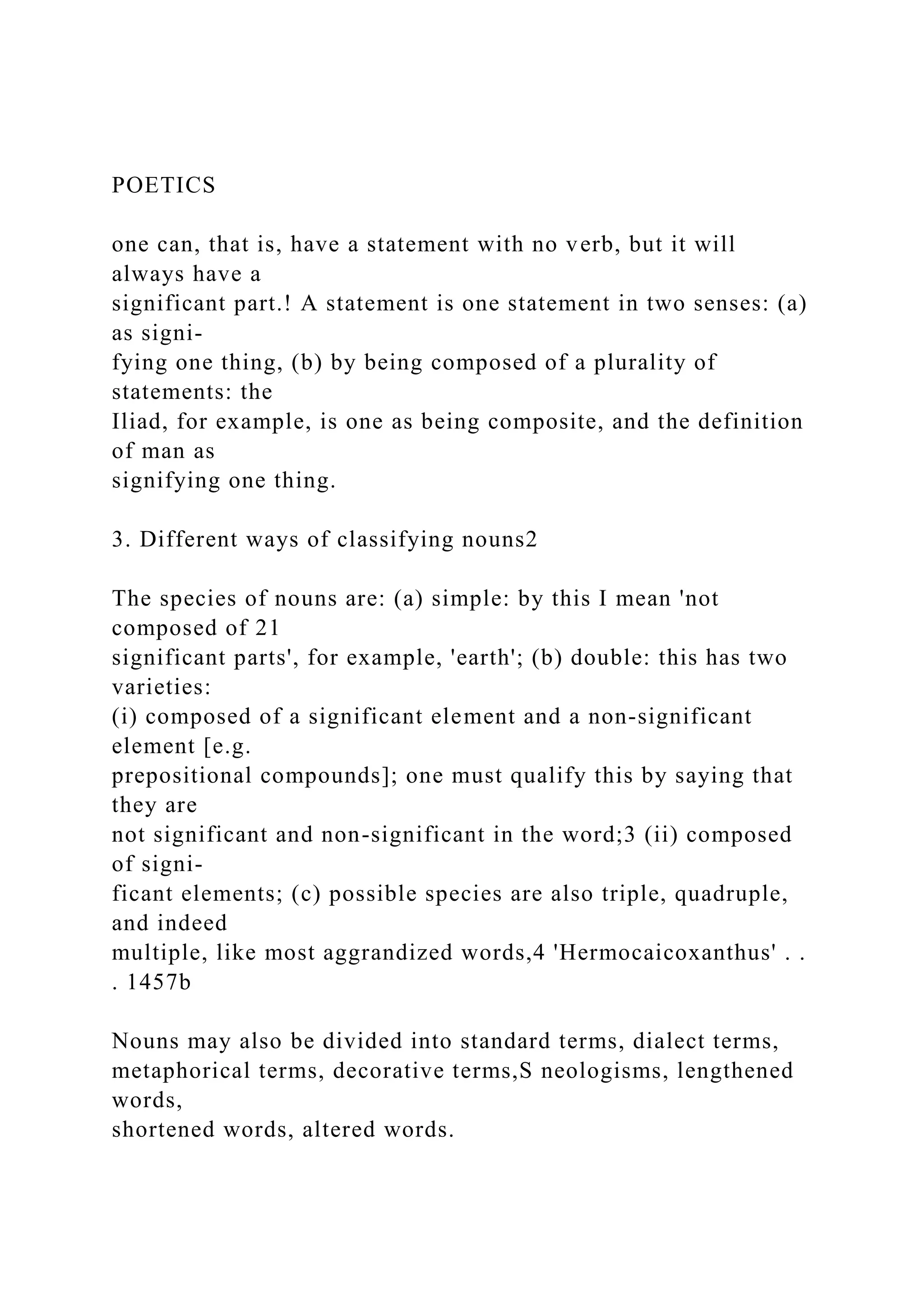 POETICS
one can, that is, have a statement with no verb, but it will
always have a
significant part.! A statement is one statement in two senses: (a)
as signi-
fying one thing, (b) by being composed of a plurality of
statements: the
Iliad, for example, is one as being composite, and the definition
of man as
signifying one thing.
3. Different ways of classifying nouns2
The species of nouns are: (a) simple: by this I mean 'not
composed of 21
significant parts', for example, 'earth'; (b) double: this has two
varieties:
(i) composed of a significant element and a non-significant
element [e.g.
prepositional compounds]; one must qualify this by saying that
they are
not significant and non-significant in the word;3 (ii) composed
of signi-
ficant elements; (c) possible species are also triple, quadruple,
and indeed
multiple, like most aggrandized words,4 'Hermocaicoxanthus' . .
. 1457b
Nouns may also be divided into standard terms, dialect terms,
metaphorical terms, decorative terms,S neologisms, lengthened
words,
shortened words, altered words.
 