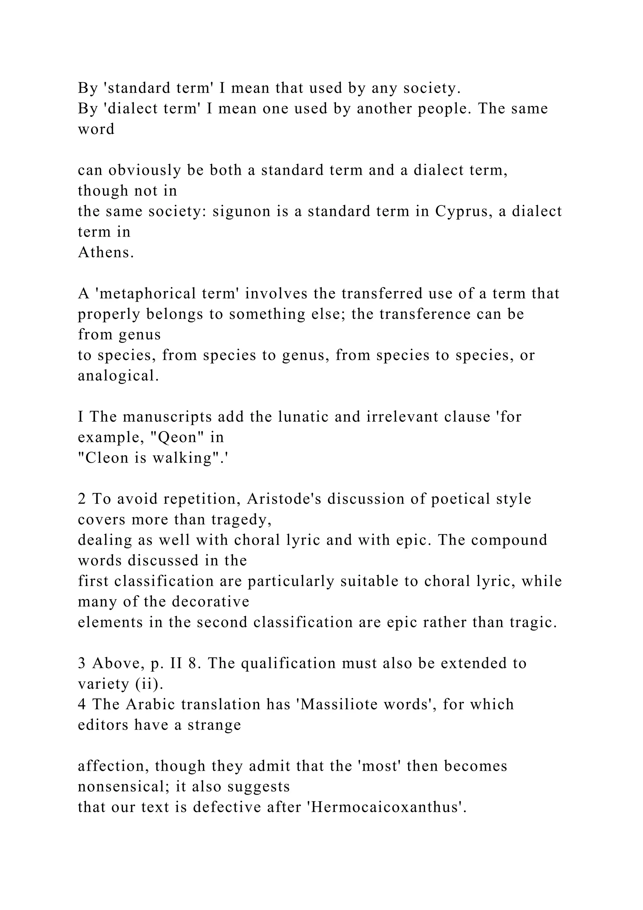By 'standard term' I mean that used by any society.
By 'dialect term' I mean one used by another people. The same
word
can obviously be both a standard term and a dialect term,
though not in
the same society: sigunon is a standard term in Cyprus, a dialect
term in
Athens.
A 'metaphorical term' involves the transferred use of a term that
properly belongs to something else; the transference can be
from genus
to species, from species to genus, from species to species, or
analogical.
I The manuscripts add the lunatic and irrelevant clause 'for
example, "Qeon" in
"Cleon is walking".'
2 To avoid repetition, Aristode's discussion of poetical style
covers more than tragedy,
dealing as well with choral lyric and with epic. The compound
words discussed in the
first classification are particularly suitable to choral lyric, while
many of the decorative
elements in the second classification are epic rather than tragic.
3 Above, p. II 8. The qualification must also be extended to
variety (ii).
4 The Arabic translation has 'Massiliote words', for which
editors have a strange
affection, though they admit that the 'most' then becomes
nonsensical; it also suggests
that our text is defective after 'Hermocaicoxanthus'.
 