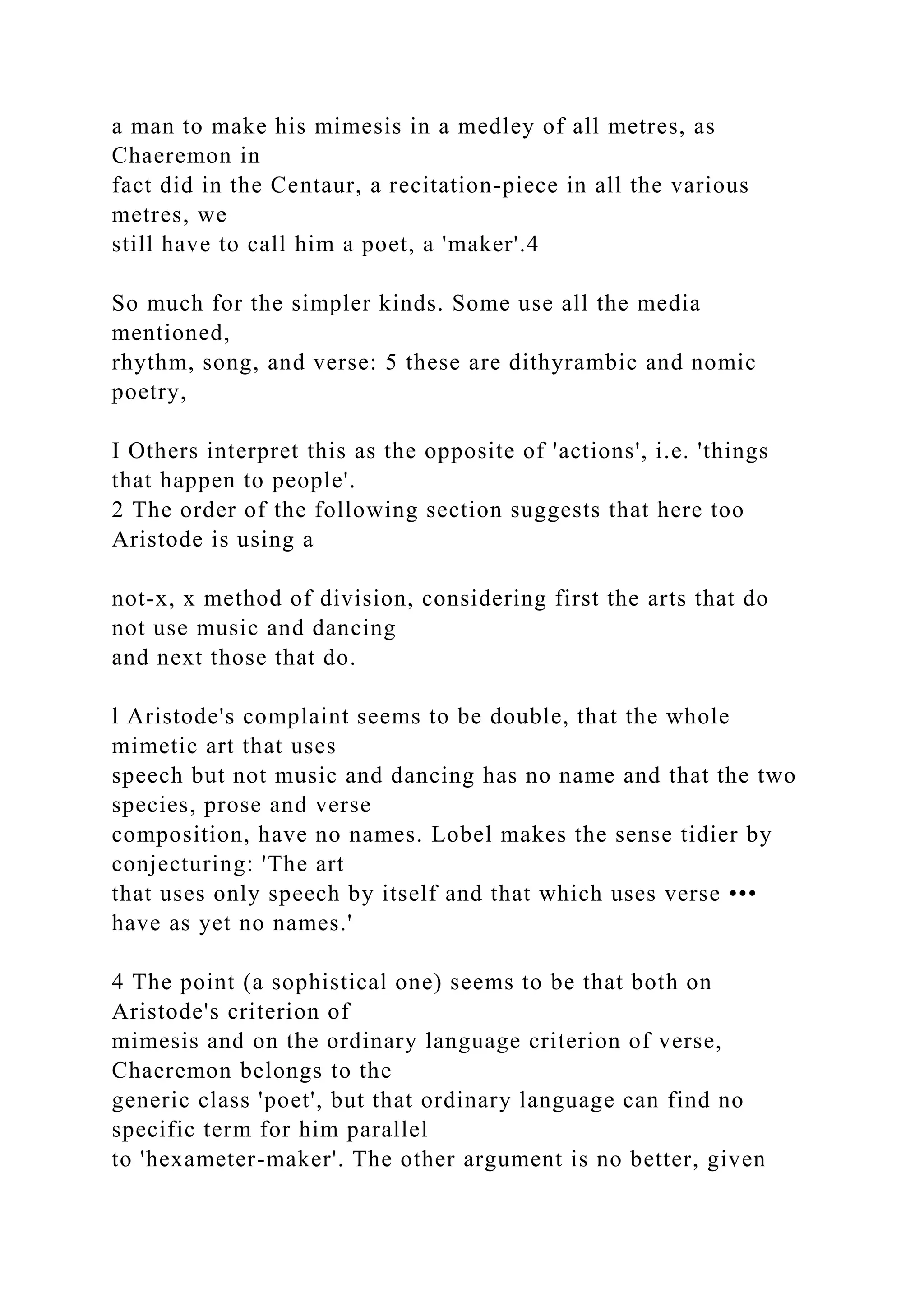 a man to make his mimesis in a medley of all metres, as
Chaeremon in
fact did in the Centaur, a recitation-piece in all the various
metres, we
still have to call him a poet, a 'maker'.4
So much for the simpler kinds. Some use all the media
mentioned,
rhythm, song, and verse: 5 these are dithyrambic and nomic
poetry,
I Others interpret this as the opposite of 'actions', i.e. 'things
that happen to people'.
2 The order of the following section suggests that here too
Aristode is using a
not-x, x method of division, considering first the arts that do
not use music and dancing
and next those that do.
l Aristode's complaint seems to be double, that the whole
mimetic art that uses
speech but not music and dancing has no name and that the two
species, prose and verse
composition, have no names. Lobel makes the sense tidier by
conjecturing: 'The art
that uses only speech by itself and that which uses verse •••
have as yet no names.'
4 The point (a sophistical one) seems to be that both on
Aristode's criterion of
mimesis and on the ordinary language criterion of verse,
Chaeremon belongs to the
generic class 'poet', but that ordinary language can find no
specific term for him parallel
to 'hexameter-maker'. The other argument is no better, given
 