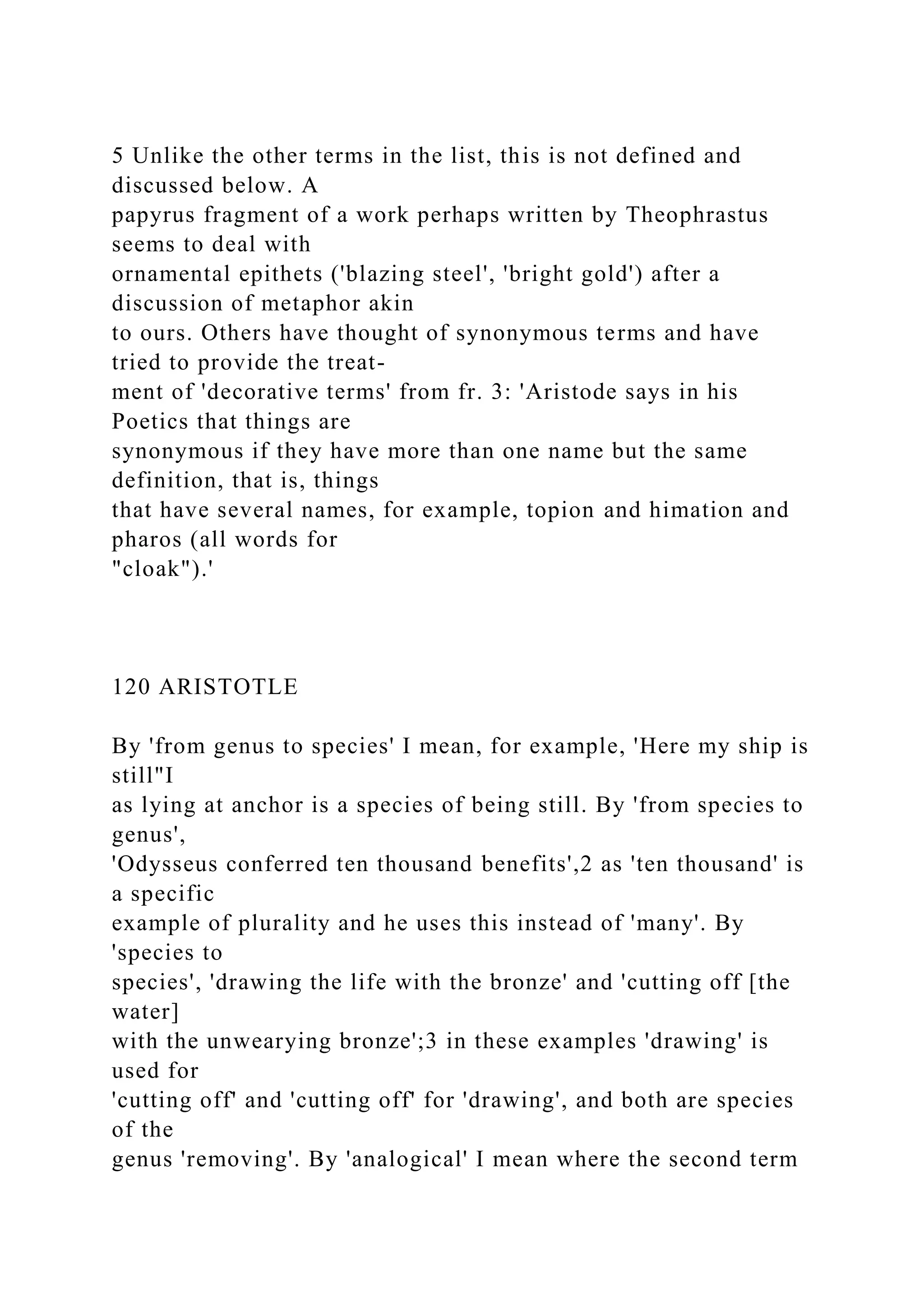 5 Unlike the other terms in the list, this is not defined and
discussed below. A
papyrus fragment of a work perhaps written by Theophrastus
seems to deal with
ornamental epithets ('blazing steel', 'bright gold') after a
discussion of metaphor akin
to ours. Others have thought of synonymous terms and have
tried to provide the treat-
ment of 'decorative terms' from fr. 3: 'Aristode says in his
Poetics that things are
synonymous if they have more than one name but the same
definition, that is, things
that have several names, for example, topion and himation and
pharos (all words for
"cloak").'
120 ARISTOTLE
By 'from genus to species' I mean, for example, 'Here my ship is
still"I
as lying at anchor is a species of being still. By 'from species to
genus',
'Odysseus conferred ten thousand benefits',2 as 'ten thousand' is
a specific
example of plurality and he uses this instead of 'many'. By
'species to
species', 'drawing the life with the bronze' and 'cutting off [the
water]
with the unwearying bronze';3 in these examples 'drawing' is
used for
'cutting off' and 'cutting off' for 'drawing', and both are species
of the
genus 'removing'. By 'analogical' I mean where the second term
 
