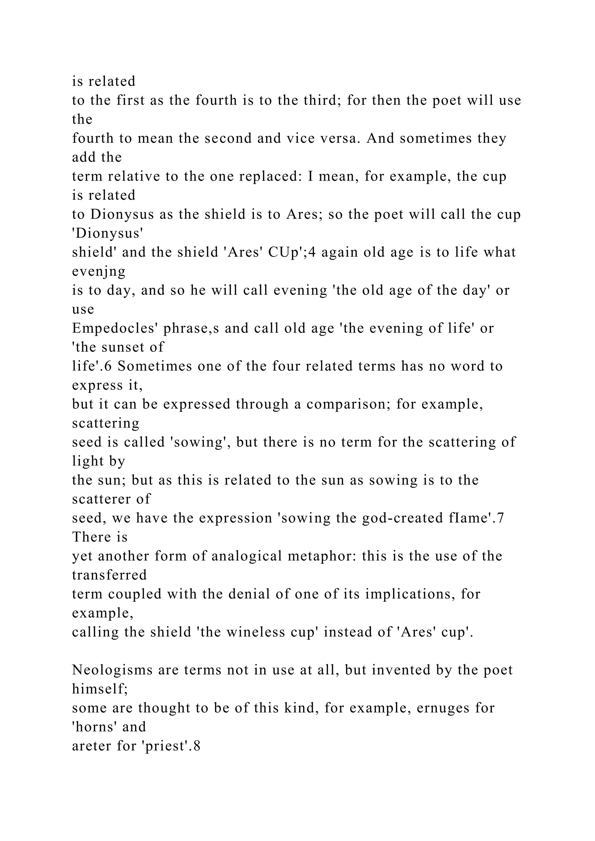 is related
to the first as the fourth is to the third; for then the poet will use
the
fourth to mean the second and vice versa. And sometimes they
add the
term relative to the one replaced: I mean, for example, the cup
is related
to Dionysus as the shield is to Ares; so the poet will call the cup
'Dionysus'
shield' and the shield 'Ares' CUp';4 again old age is to life what
evenjng
is to day, and so he will call evening 'the old age of the day' or
use
Empedocles' phrase,s and call old age 'the evening of life' or
'the sunset of
life'.6 Sometimes one of the four related terms has no word to
express it,
but it can be expressed through a comparison; for example,
scattering
seed is called 'sowing', but there is no term for the scattering of
light by
the sun; but as this is related to the sun as sowing is to the
scatterer of
seed, we have the expression 'sowing the god-created fIame'.7
There is
yet another form of analogical metaphor: this is the use of the
transferred
term coupled with the denial of one of its implications, for
example,
calling the shield 'the wineless cup' instead of 'Ares' cup'.
Neologisms are terms not in use at all, but invented by the poet
himself;
some are thought to be of this kind, for example, ernuges for
'horns' and
areter for 'priest'.8
 