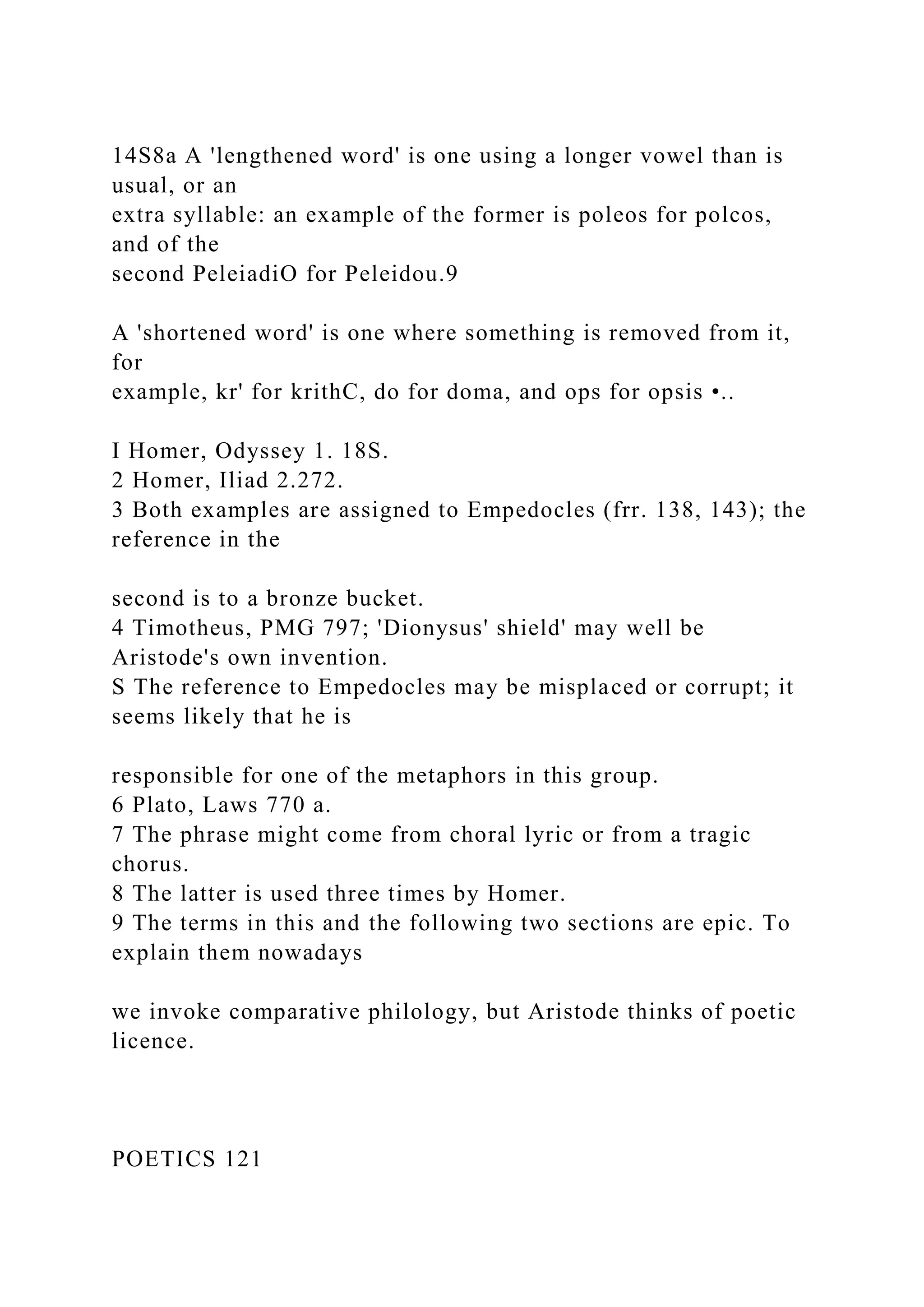 14S8a A 'lengthened word' is one using a longer vowel than is
usual, or an
extra syllable: an example of the former is poleos for polcos,
and of the
second PeleiadiO for Peleidou.9
A 'shortened word' is one where something is removed from it,
for
example, kr' for krithC, do for doma, and ops for opsis •..
I Homer, Odyssey 1. 18S.
2 Homer, Iliad 2.272.
3 Both examples are assigned to Empedocles (frr. 138, 143); the
reference in the
second is to a bronze bucket.
4 Timotheus, PMG 797; 'Dionysus' shield' may well be
Aristode's own invention.
S The reference to Empedocles may be misplaced or corrupt; it
seems likely that he is
responsible for one of the metaphors in this group.
6 Plato, Laws 770 a.
7 The phrase might come from choral lyric or from a tragic
chorus.
8 The latter is used three times by Homer.
9 The terms in this and the following two sections are epic. To
explain them nowadays
we invoke comparative philology, but Aristode thinks of poetic
licence.
POETICS 121
 