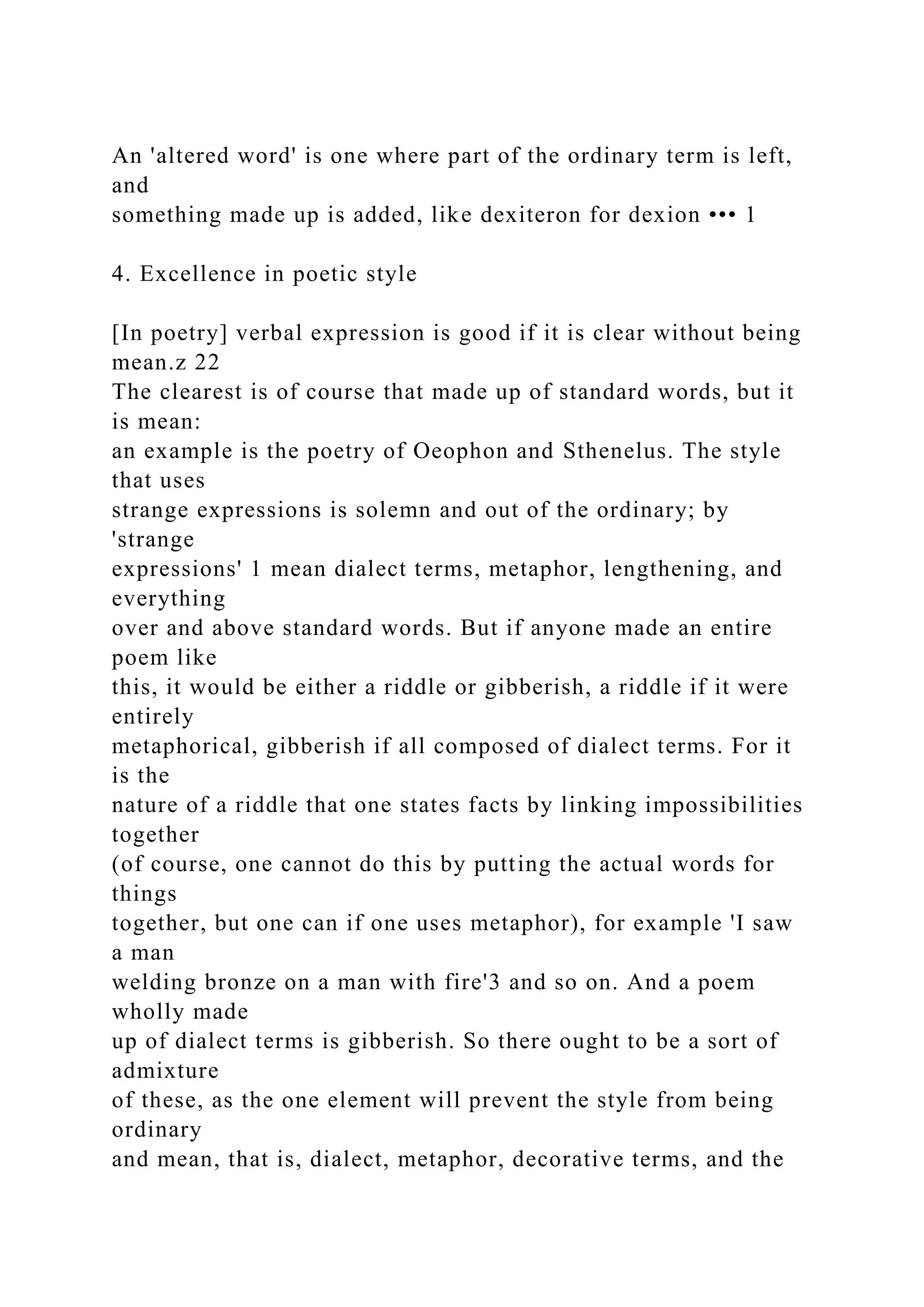 An 'altered word' is one where part of the ordinary term is left,
and
something made up is added, like dexiteron for dexion ••• 1
4. Excellence in poetic style
[In poetry] verbal expression is good if it is clear without being
mean.z 22
The clearest is of course that made up of standard words, but it
is mean:
an example is the poetry of Oeophon and Sthenelus. The style
that uses
strange expressions is solemn and out of the ordinary; by
'strange
expressions' 1 mean dialect terms, metaphor, lengthening, and
everything
over and above standard words. But if anyone made an entire
poem like
this, it would be either a riddle or gibberish, a riddle if it were
entirely
metaphorical, gibberish if all composed of dialect terms. For it
is the
nature of a riddle that one states facts by linking impossibilities
together
(of course, one cannot do this by putting the actual words for
things
together, but one can if one uses metaphor), for example 'I saw
a man
welding bronze on a man with fire'3 and so on. And a poem
wholly made
up of dialect terms is gibberish. So there ought to be a sort of
admixture
of these, as the one element will prevent the style from being
ordinary
and mean, that is, dialect, metaphor, decorative terms, and the
 