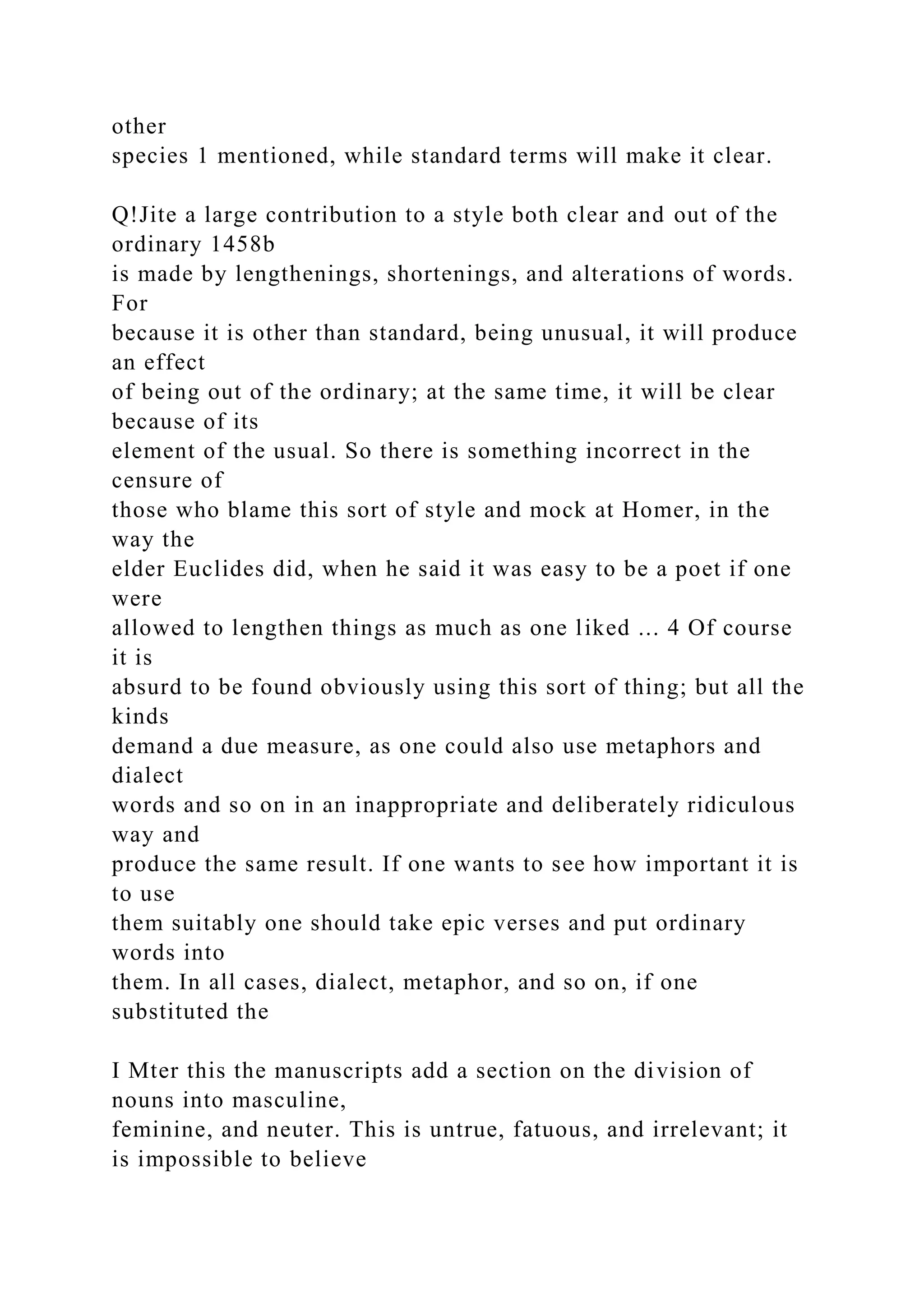 other
species 1 mentioned, while standard terms will make it clear.
Q!Jite a large contribution to a style both clear and out of the
ordinary 1458b
is made by lengthenings, shortenings, and alterations of words.
For
because it is other than standard, being unusual, it will produce
an effect
of being out of the ordinary; at the same time, it will be clear
because of its
element of the usual. So there is something incorrect in the
censure of
those who blame this sort of style and mock at Homer, in the
way the
elder Euclides did, when he said it was easy to be a poet if one
were
allowed to lengthen things as much as one liked ... 4 Of course
it is
absurd to be found obviously using this sort of thing; but all the
kinds
demand a due measure, as one could also use metaphors and
dialect
words and so on in an inappropriate and deliberately ridiculous
way and
produce the same result. If one wants to see how important it is
to use
them suitably one should take epic verses and put ordinary
words into
them. In all cases, dialect, metaphor, and so on, if one
substituted the
I Mter this the manuscripts add a section on the division of
nouns into masculine,
feminine, and neuter. This is untrue, fatuous, and irrelevant; it
is impossible to believe
 