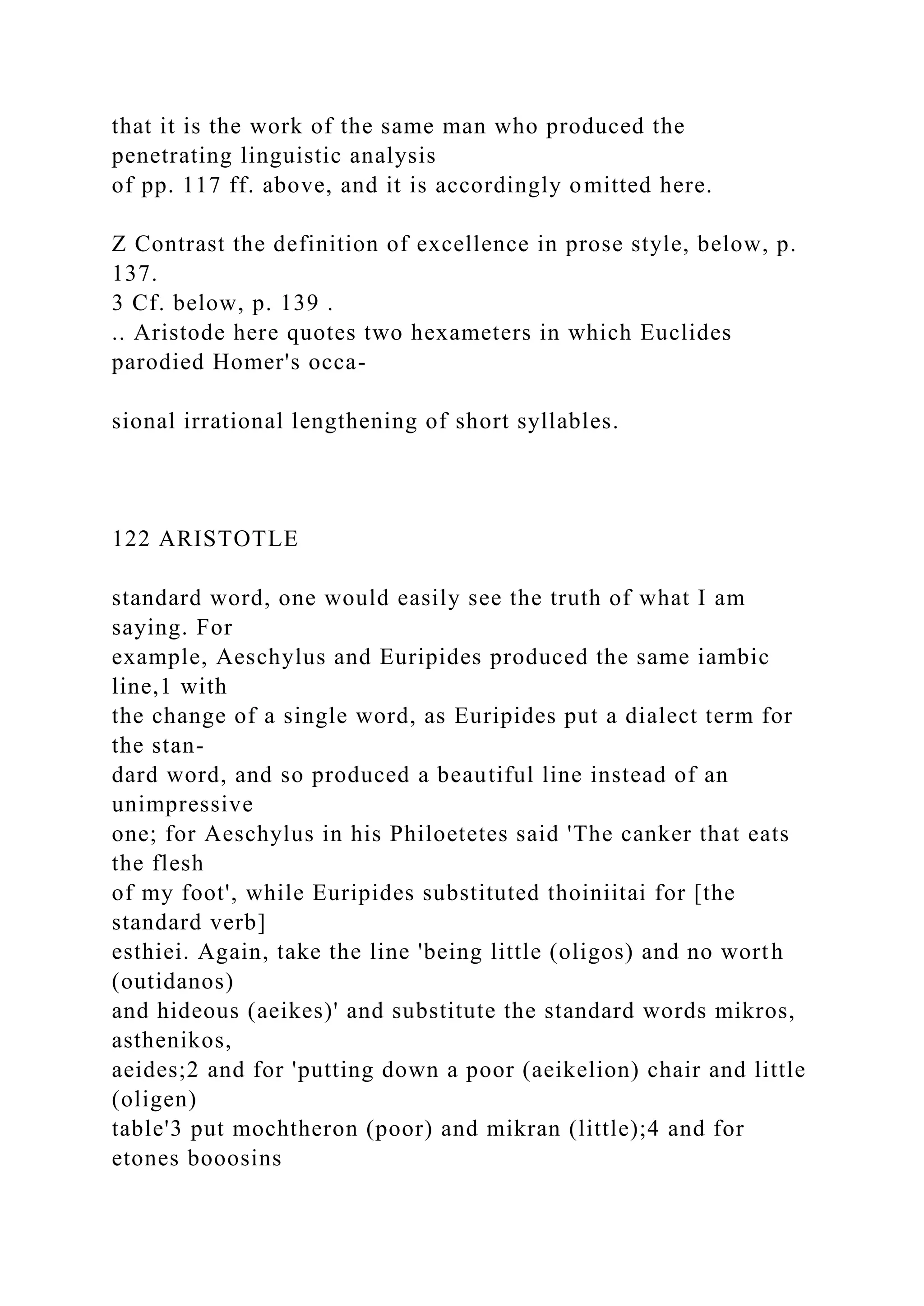 that it is the work of the same man who produced the
penetrating linguistic analysis
of pp. 117 ff. above, and it is accordingly omitted here.
Z Contrast the definition of excellence in prose style, below, p.
137.
3 Cf. below, p. 139 .
.. Aristode here quotes two hexameters in which Euclides
parodied Homer's occa-
sional irrational lengthening of short syllables.
122 ARISTOTLE
standard word, one would easily see the truth of what I am
saying. For
example, Aeschylus and Euripides produced the same iambic
line,1 with
the change of a single word, as Euripides put a dialect term for
the stan-
dard word, and so produced a beautiful line instead of an
unimpressive
one; for Aeschylus in his Philoetetes said 'The canker that eats
the flesh
of my foot', while Euripides substituted thoiniitai for [the
standard verb]
esthiei. Again, take the line 'being little (oligos) and no worth
(outidanos)
and hideous (aeikes)' and substitute the standard words mikros,
asthenikos,
aeides;2 and for 'putting down a poor (aeikelion) chair and little
(oligen)
table'3 put mochtheron (poor) and mikran (little);4 and for
etones booosins
 