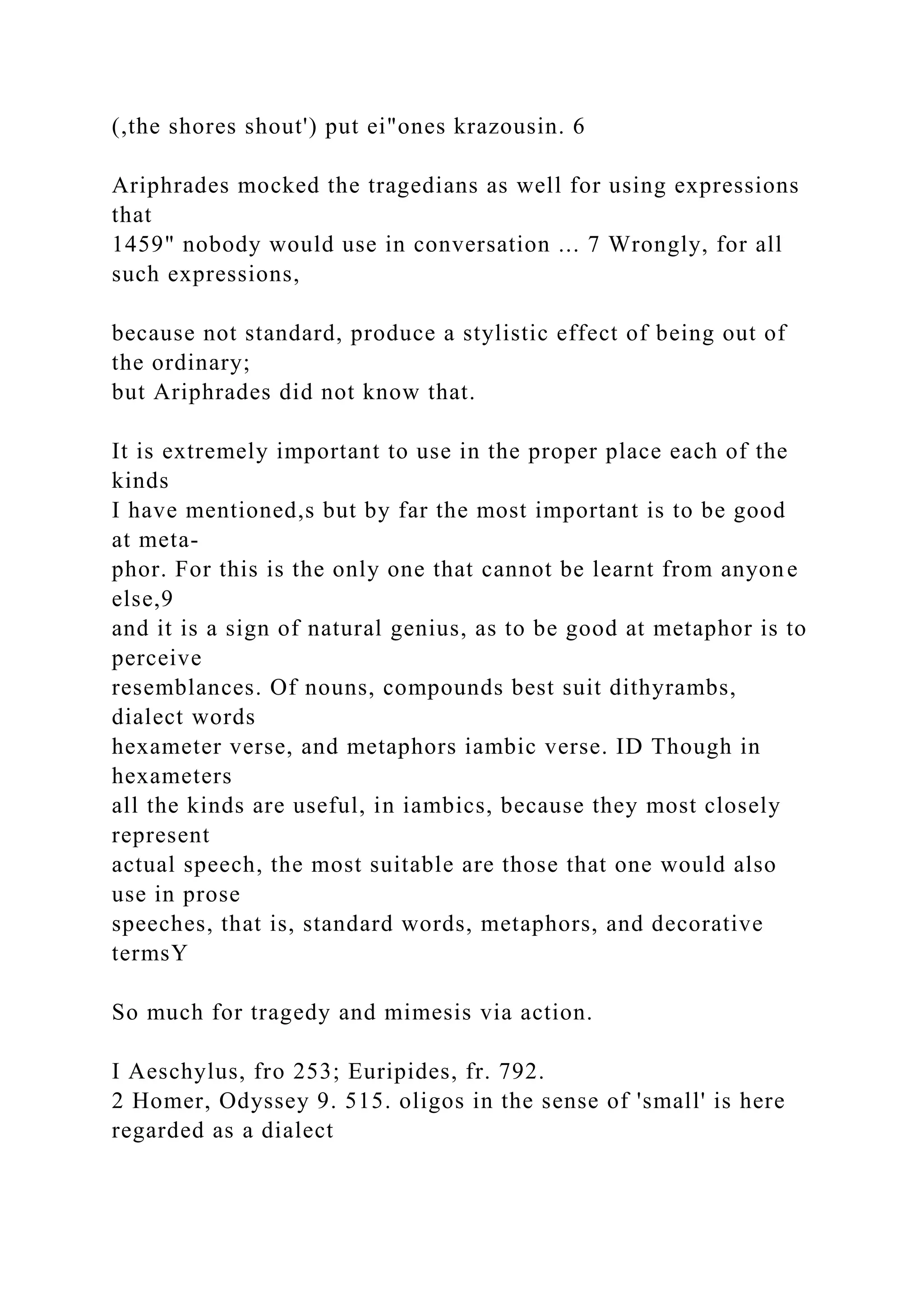 (,the shores shout') put ei"ones krazousin. 6
Ariphrades mocked the tragedians as well for using expressions
that
1459" nobody would use in conversation ... 7 Wrongly, for all
such expressions,
because not standard, produce a stylistic effect of being out of
the ordinary;
but Ariphrades did not know that.
It is extremely important to use in the proper place each of the
kinds
I have mentioned,s but by far the most important is to be good
at meta-
phor. For this is the only one that cannot be learnt from anyone
else,9
and it is a sign of natural genius, as to be good at metaphor is to
perceive
resemblances. Of nouns, compounds best suit dithyrambs,
dialect words
hexameter verse, and metaphors iambic verse. ID Though in
hexameters
all the kinds are useful, in iambics, because they most closely
represent
actual speech, the most suitable are those that one would also
use in prose
speeches, that is, standard words, metaphors, and decorative
termsY
So much for tragedy and mimesis via action.
I Aeschylus, fro 253; Euripides, fr. 792.
2 Homer, Odyssey 9. 515. oligos in the sense of 'small' is here
regarded as a dialect
 