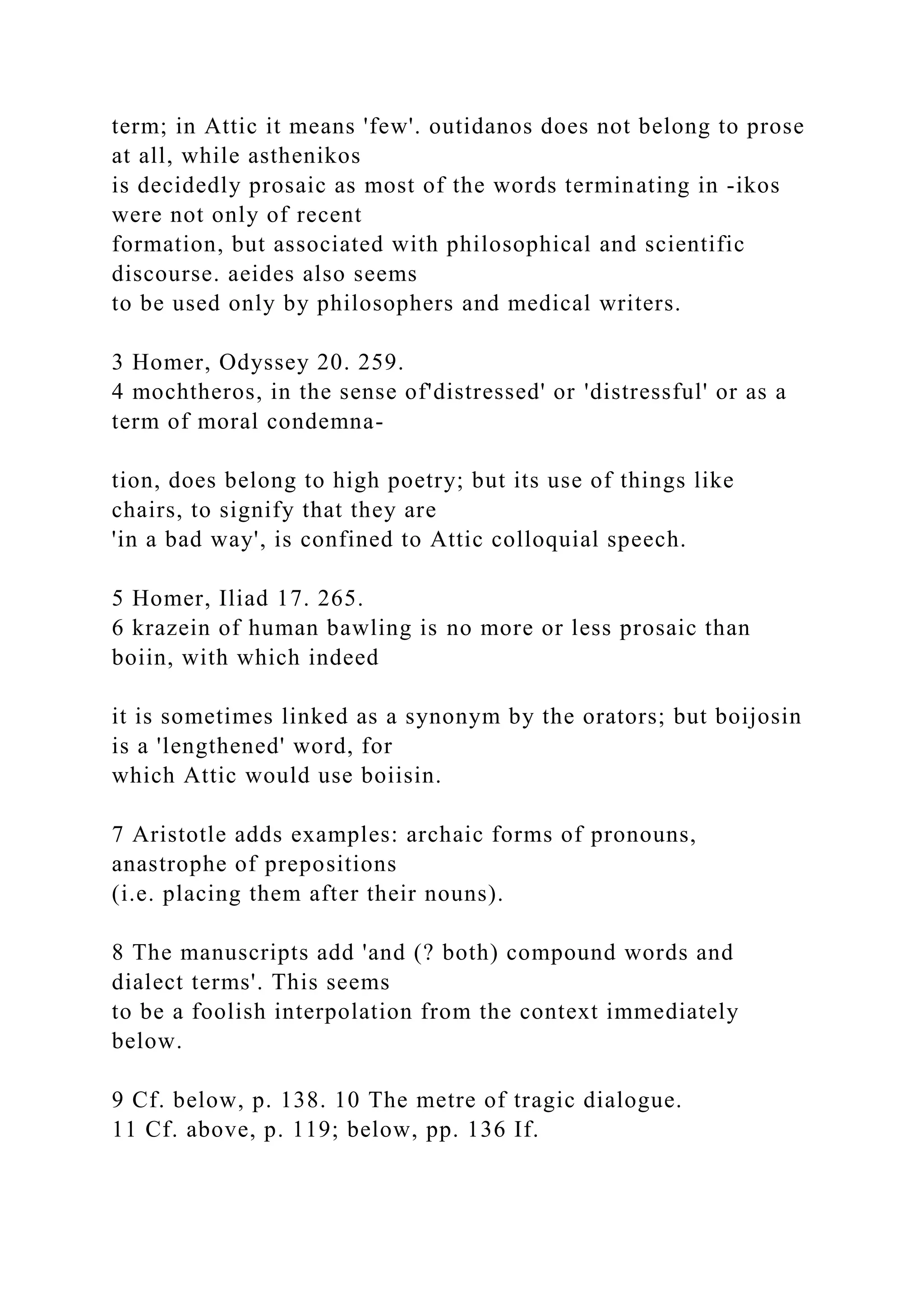 term; in Attic it means 'few'. outidanos does not belong to prose
at all, while asthenikos
is decidedly prosaic as most of the words terminating in -ikos
were not only of recent
formation, but associated with philosophical and scientific
discourse. aeides also seems
to be used only by philosophers and medical writers.
3 Homer, Odyssey 20. 259.
4 mochtheros, in the sense of'distressed' or 'distressful' or as a
term of moral condemna-
tion, does belong to high poetry; but its use of things like
chairs, to signify that they are
'in a bad way', is confined to Attic colloquial speech.
5 Homer, Iliad 17. 265.
6 krazein of human bawling is no more or less prosaic than
boiin, with which indeed
it is sometimes linked as a synonym by the orators; but boijosin
is a 'lengthened' word, for
which Attic would use boiisin.
7 Aristotle adds examples: archaic forms of pronouns,
anastrophe of prepositions
(i.e. placing them after their nouns).
8 The manuscripts add 'and (? both) compound words and
dialect terms'. This seems
to be a foolish interpolation from the context immediately
below.
9 Cf. below, p. 138. 10 The metre of tragic dialogue.
11 Cf. above, p. 119; below, pp. 136 If.
 