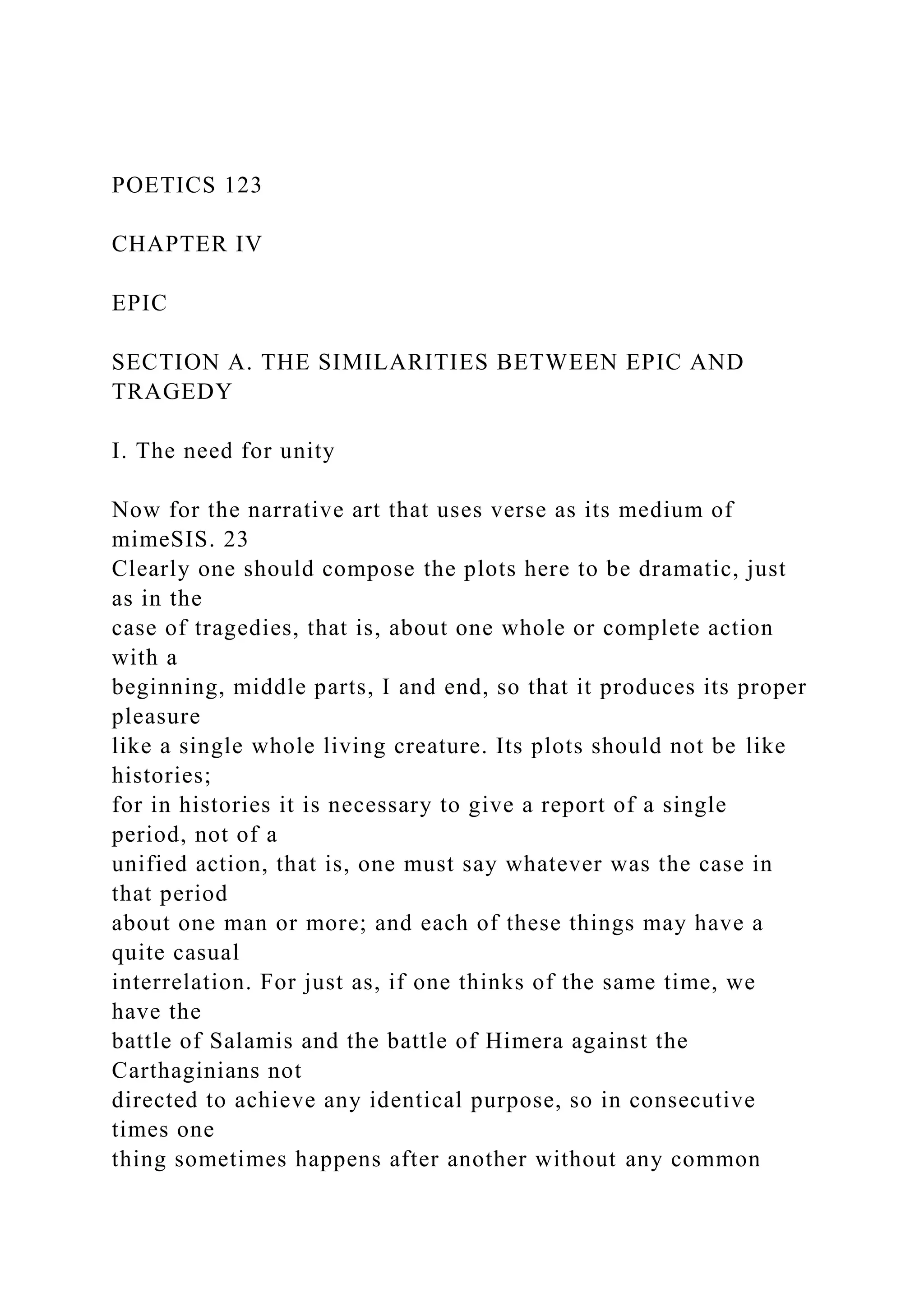 POETICS 123
CHAPTER IV
EPIC
SECTION A. THE SIMILARITIES BETWEEN EPIC AND
TRAGEDY
I. The need for unity
Now for the narrative art that uses verse as its medium of
mimeSIS. 23
Clearly one should compose the plots here to be dramatic, just
as in the
case of tragedies, that is, about one whole or complete action
with a
beginning, middle parts, I and end, so that it produces its proper
pleasure
like a single whole living creature. Its plots should not be like
histories;
for in histories it is necessary to give a report of a single
period, not of a
unified action, that is, one must say whatever was the case in
that period
about one man or more; and each of these things may have a
quite casual
interrelation. For just as, if one thinks of the same time, we
have the
battle of Salamis and the battle of Himera against the
Carthaginians not
directed to achieve any identical purpose, so in consecutive
times one
thing sometimes happens after another without any common
 