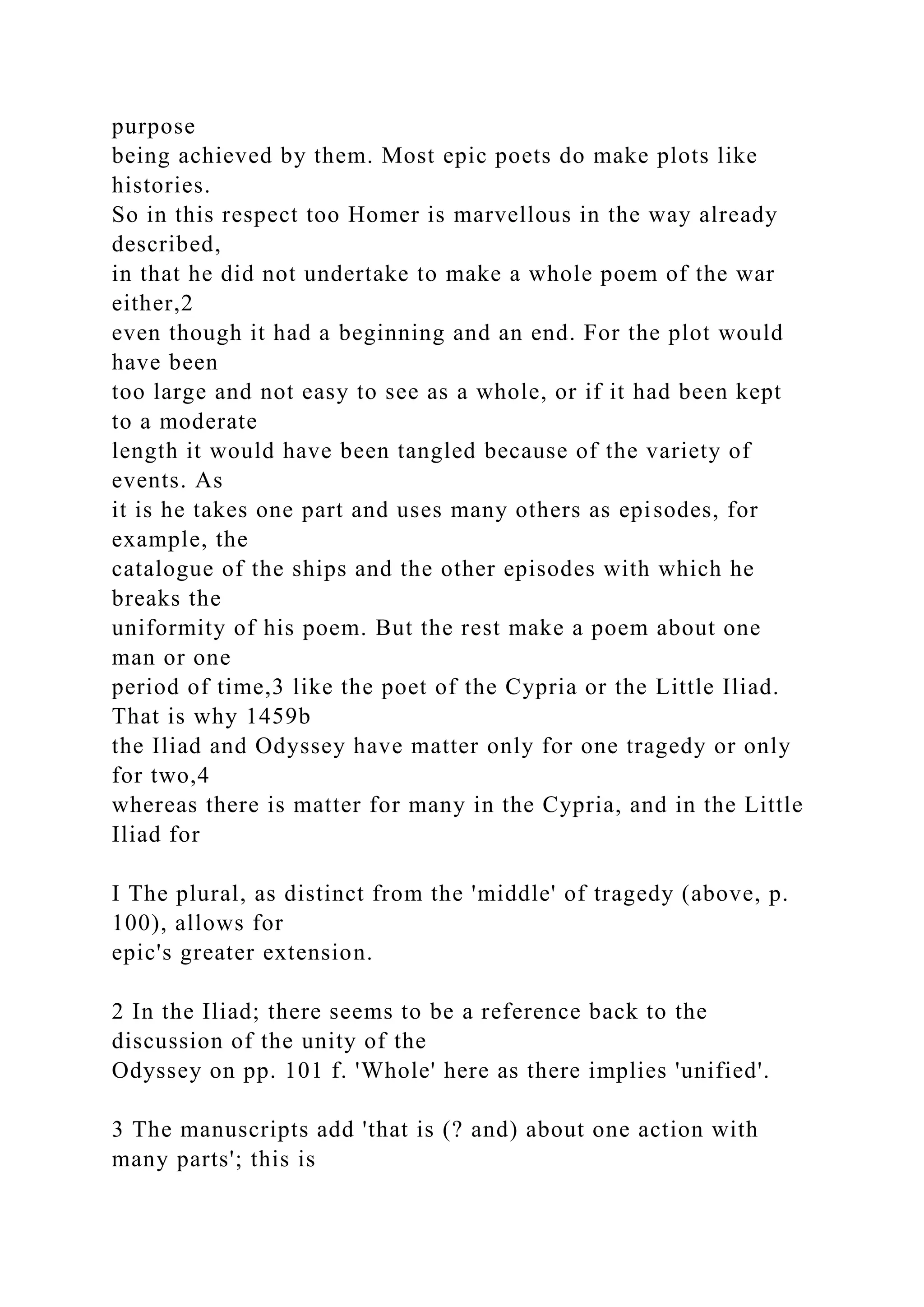purpose
being achieved by them. Most epic poets do make plots like
histories.
So in this respect too Homer is marvellous in the way already
described,
in that he did not undertake to make a whole poem of the war
either,2
even though it had a beginning and an end. For the plot would
have been
too large and not easy to see as a whole, or if it had been kept
to a moderate
length it would have been tangled because of the variety of
events. As
it is he takes one part and uses many others as episodes, for
example, the
catalogue of the ships and the other episodes with which he
breaks the
uniformity of his poem. But the rest make a poem about one
man or one
period of time,3 like the poet of the Cypria or the Little Iliad.
That is why 1459b
the Iliad and Odyssey have matter only for one tragedy or only
for two,4
whereas there is matter for many in the Cypria, and in the Little
Iliad for
I The plural, as distinct from the 'middle' of tragedy (above, p.
100), allows for
epic's greater extension.
2 In the Iliad; there seems to be a reference back to the
discussion of the unity of the
Odyssey on pp. 101 f. 'Whole' here as there implies 'unified'.
3 The manuscripts add 'that is (? and) about one action with
many parts'; this is
 