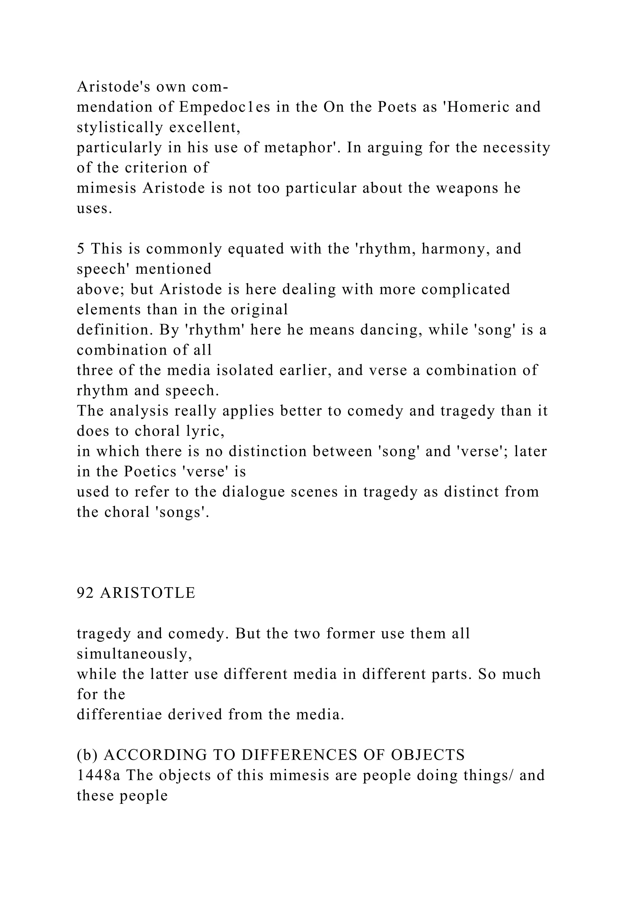 Aristode's own com-
mendation of Empedoc1es in the On the Poets as 'Homeric and
stylistically excellent,
particularly in his use of metaphor'. In arguing for the necessity
of the criterion of
mimesis Aristode is not too particular about the weapons he
uses.
5 This is commonly equated with the 'rhythm, harmony, and
speech' mentioned
above; but Aristode is here dealing with more complicated
elements than in the original
definition. By 'rhythm' here he means dancing, while 'song' is a
combination of all
three of the media isolated earlier, and verse a combination of
rhythm and speech.
The analysis really applies better to comedy and tragedy than it
does to choral lyric,
in which there is no distinction between 'song' and 'verse'; later
in the Poetics 'verse' is
used to refer to the dialogue scenes in tragedy as distinct from
the choral 'songs'.
92 ARISTOTLE
tragedy and comedy. But the two former use them all
simultaneously,
while the latter use different media in different parts. So much
for the
differentiae derived from the media.
(b) ACCORDING TO DIFFERENCES OF OBJECTS
1448a The objects of this mimesis are people doing things/ and
these people
 