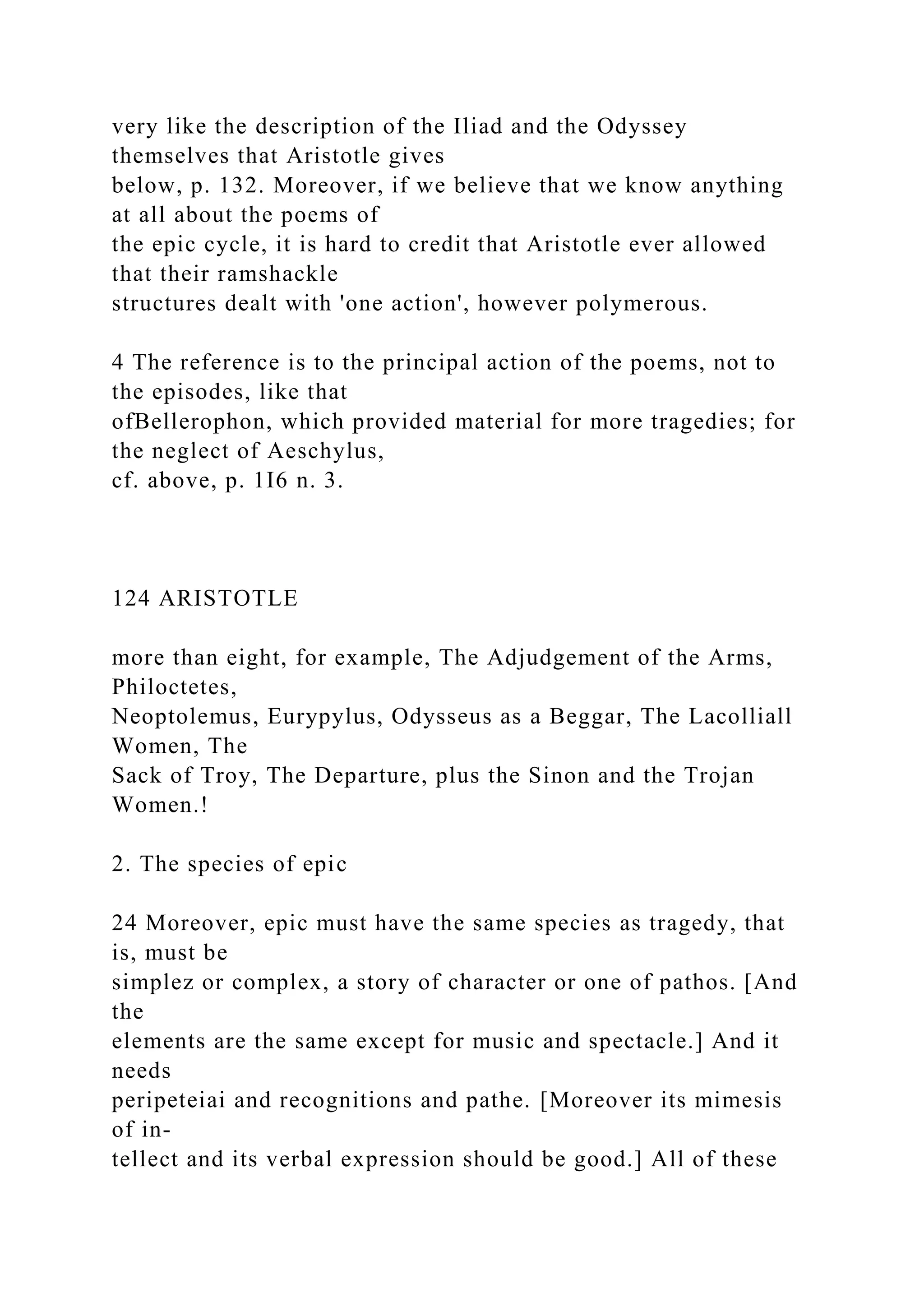 very like the description of the Iliad and the Odyssey
themselves that Aristotle gives
below, p. 132. Moreover, if we believe that we know anything
at all about the poems of
the epic cycle, it is hard to credit that Aristotle ever allowed
that their ramshackle
structures dealt with 'one action', however polymerous.
4 The reference is to the principal action of the poems, not to
the episodes, like that
ofBellerophon, which provided material for more tragedies; for
the neglect of Aeschylus,
cf. above, p. 1I6 n. 3.
124 ARISTOTLE
more than eight, for example, The Adjudgement of the Arms,
Philoctetes,
Neoptolemus, Eurypylus, Odysseus as a Beggar, The Lacolliall
Women, The
Sack of Troy, The Departure, plus the Sinon and the Trojan
Women.!
2. The species of epic
24 Moreover, epic must have the same species as tragedy, that
is, must be
simplez or complex, a story of character or one of pathos. [And
the
elements are the same except for music and spectacle.] And it
needs
peripeteiai and recognitions and pathe. [Moreover its mimesis
of in-
tellect and its verbal expression should be good.] All of these
 