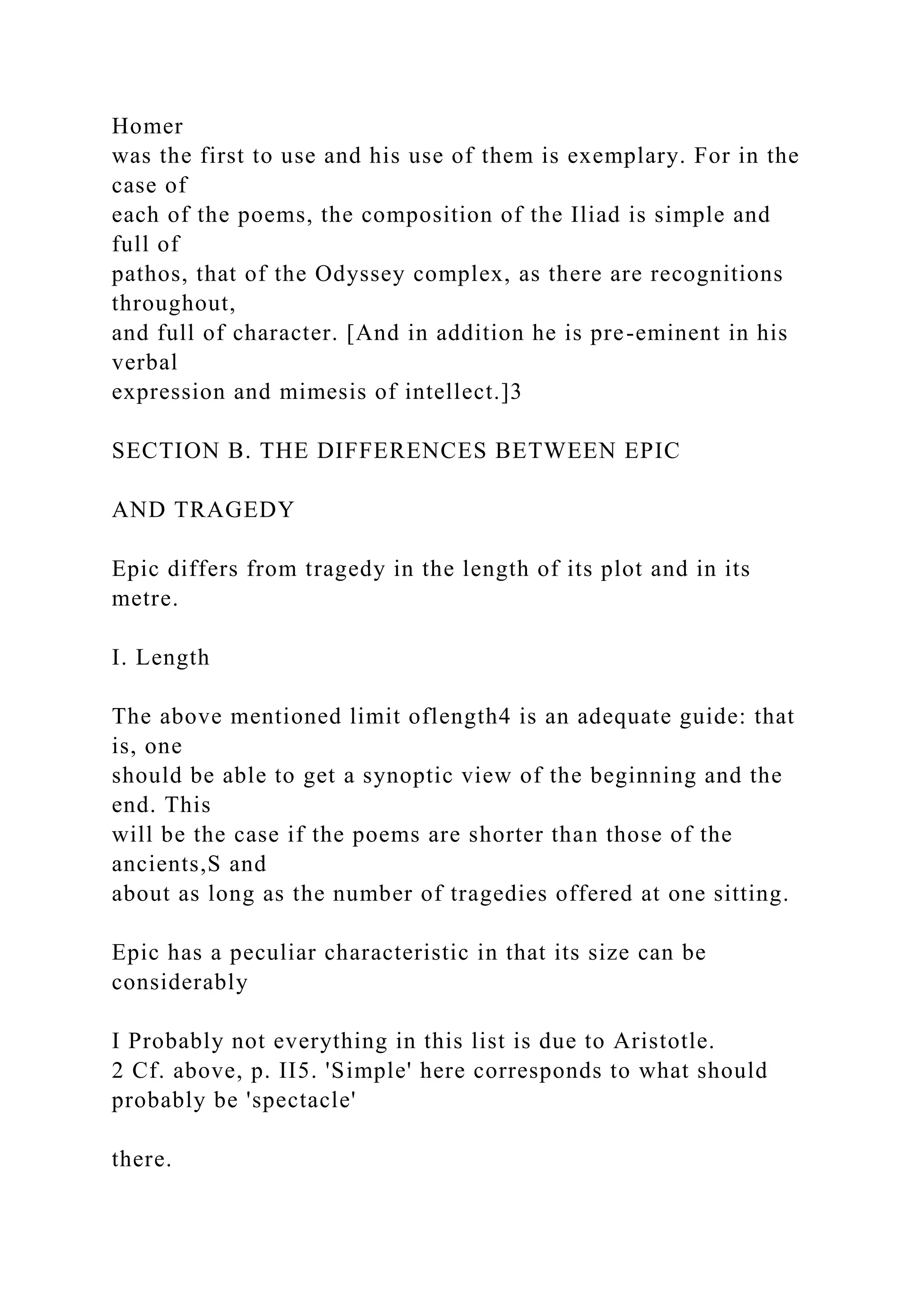 Homer
was the first to use and his use of them is exemplary. For in the
case of
each of the poems, the composition of the Iliad is simple and
full of
pathos, that of the Odyssey complex, as there are recognitions
throughout,
and full of character. [And in addition he is pre-eminent in his
verbal
expression and mimesis of intellect.]3
SECTION B. THE DIFFERENCES BETWEEN EPIC
AND TRAGEDY
Epic differs from tragedy in the length of its plot and in its
metre.
I. Length
The above mentioned limit oflength4 is an adequate guide: that
is, one
should be able to get a synoptic view of the beginning and the
end. This
will be the case if the poems are shorter than those of the
ancients,S and
about as long as the number of tragedies offered at one sitting.
Epic has a peculiar characteristic in that its size can be
considerably
I Probably not everything in this list is due to Aristotle.
2 Cf. above, p. II5. 'Simple' here corresponds to what should
probably be 'spectacle'
there.
 
