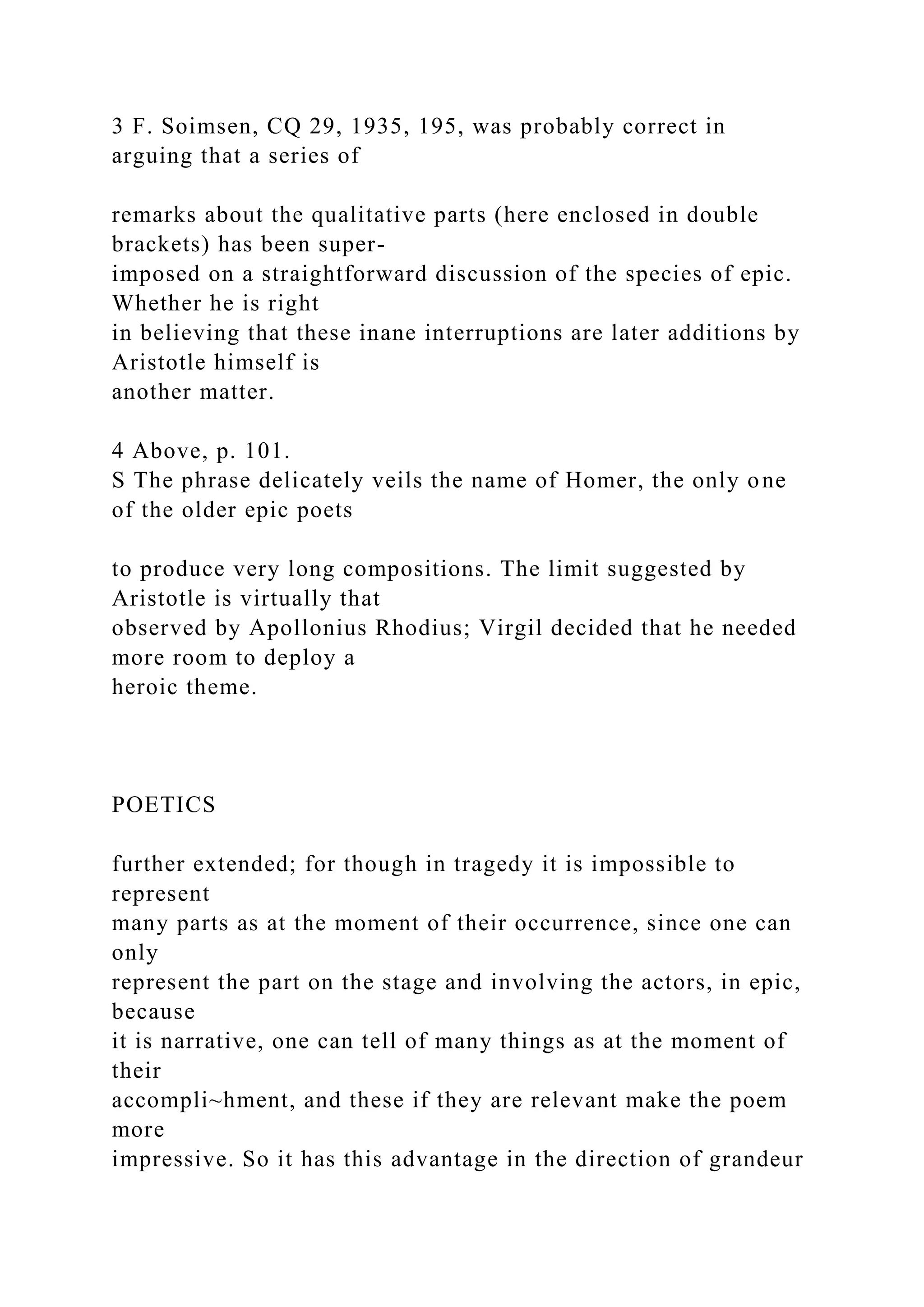 3 F. Soimsen, CQ 29, 1935, 195, was probably correct in
arguing that a series of
remarks about the qualitative parts (here enclosed in double
brackets) has been super-
imposed on a straightforward discussion of the species of epic.
Whether he is right
in believing that these inane interruptions are later additions by
Aristotle himself is
another matter.
4 Above, p. 101.
S The phrase delicately veils the name of Homer, the only one
of the older epic poets
to produce very long compositions. The limit suggested by
Aristotle is virtually that
observed by Apollonius Rhodius; Virgil decided that he needed
more room to deploy a
heroic theme.
POETICS
further extended; for though in tragedy it is impossible to
represent
many parts as at the moment of their occurrence, since one can
only
represent the part on the stage and involving the actors, in epic,
because
it is narrative, one can tell of many things as at the moment of
their
accompli~hment, and these if they are relevant make the poem
more
impressive. So it has this advantage in the direction of grandeur
 