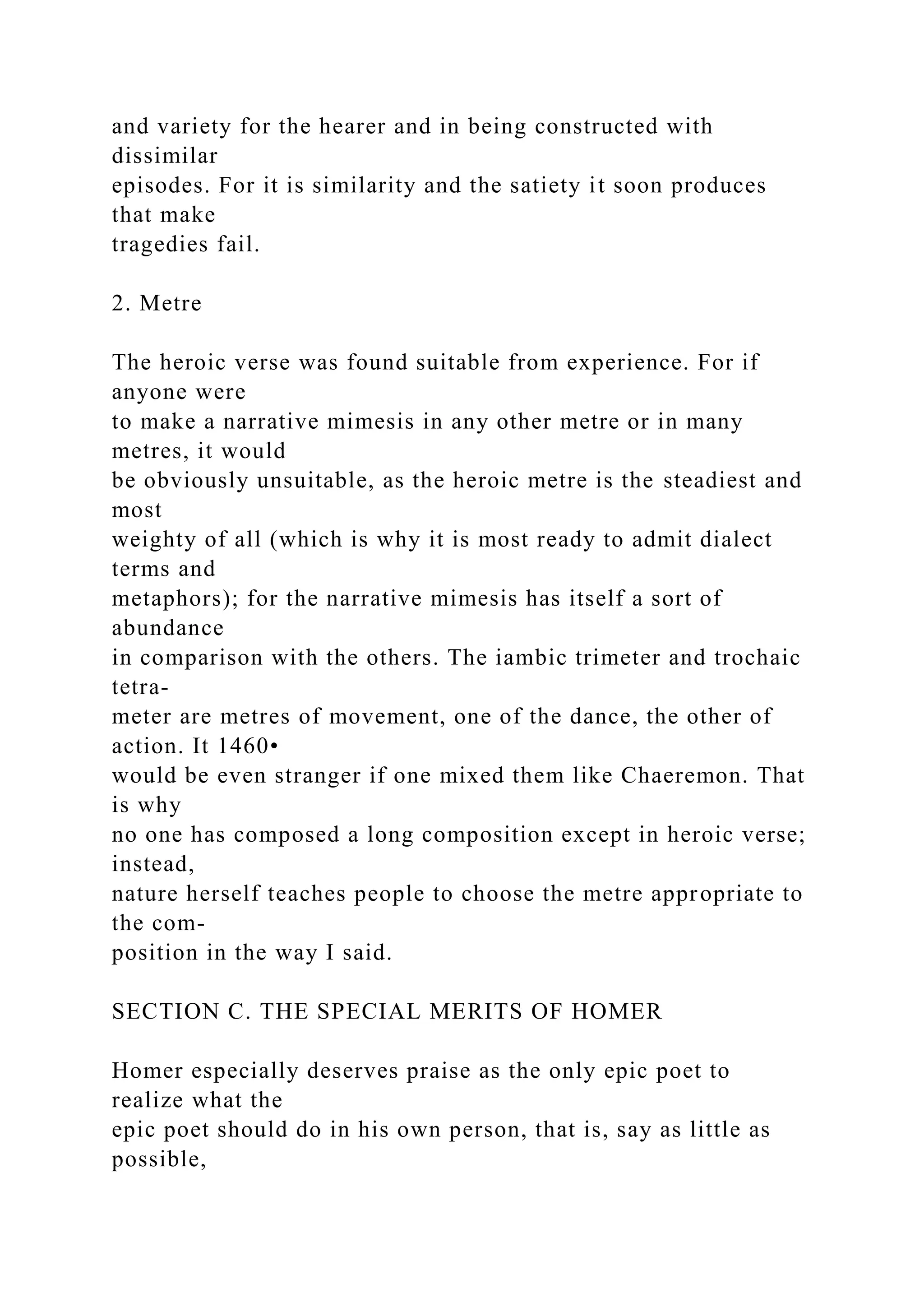 and variety for the hearer and in being constructed with
dissimilar
episodes. For it is similarity and the satiety it soon produces
that make
tragedies fail.
2. Metre
The heroic verse was found suitable from experience. For if
anyone were
to make a narrative mimesis in any other metre or in many
metres, it would
be obviously unsuitable, as the heroic metre is the steadiest and
most
weighty of all (which is why it is most ready to admit dialect
terms and
metaphors); for the narrative mimesis has itself a sort of
abundance
in comparison with the others. The iambic trimeter and trochaic
tetra-
meter are metres of movement, one of the dance, the other of
action. It 1460•
would be even stranger if one mixed them like Chaeremon. That
is why
no one has composed a long composition except in heroic verse;
instead,
nature herself teaches people to choose the metre appropriate to
the com-
position in the way I said.
SECTION C. THE SPECIAL MERITS OF HOMER
Homer especially deserves praise as the only epic poet to
realize what the
epic poet should do in his own person, that is, say as little as
possible,
 