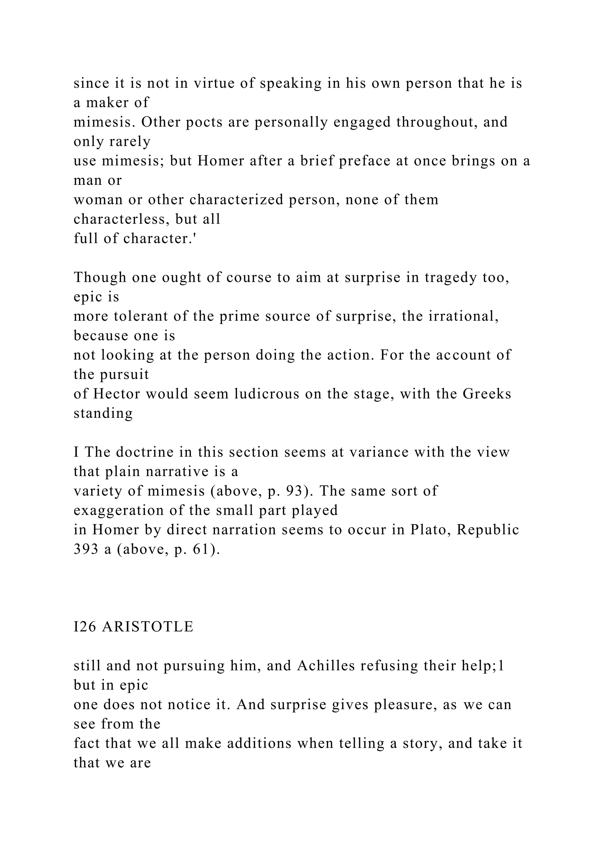 since it is not in virtue of speaking in his own person that he is
a maker of
mimesis. Other pocts are personally engaged throughout, and
only rarely
use mimesis; but Homer after a brief preface at once brings on a
man or
woman or other characterized person, none of them
characterless, but all
full of character.'
Though one ought of course to aim at surprise in tragedy too,
epic is
more tolerant of the prime source of surprise, the irrational,
because one is
not looking at the person doing the action. For the account of
the pursuit
of Hector would seem ludicrous on the stage, with the Greeks
standing
I The doctrine in this section seems at variance with the view
that plain narrative is a
variety of mimesis (above, p. 93). The same sort of
exaggeration of the small part played
in Homer by direct narration seems to occur in Plato, Republic
393 a (above, p. 61).
I26 ARISTOTLE
still and not pursuing him, and Achilles refusing their help;1
but in epic
one does not notice it. And surprise gives pleasure, as we can
see from the
fact that we all make additions when telling a story, and take it
that we are
 