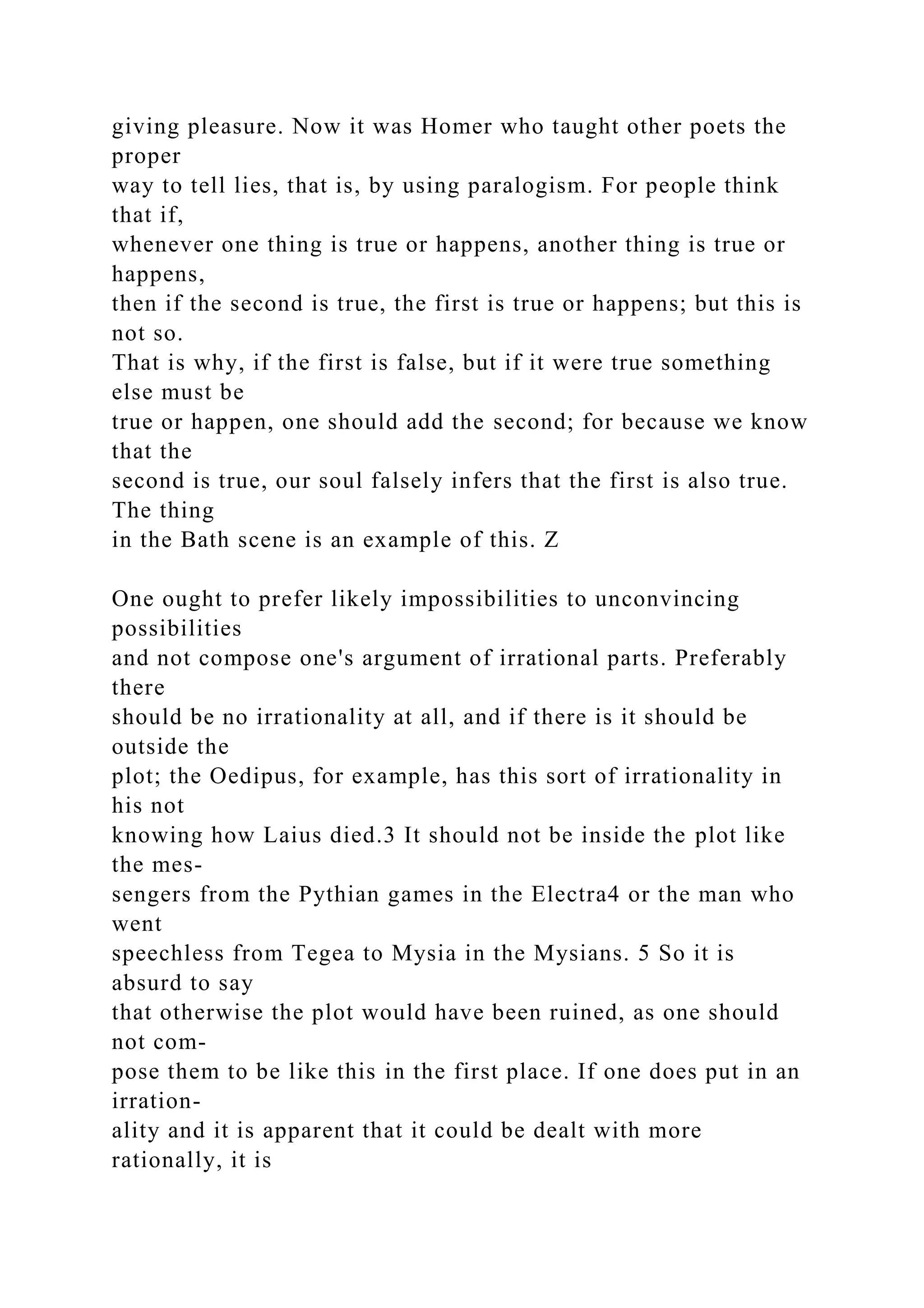 giving pleasure. Now it was Homer who taught other poets the
proper
way to tell lies, that is, by using paralogism. For people think
that if,
whenever one thing is true or happens, another thing is true or
happens,
then if the second is true, the first is true or happens; but this is
not so.
That is why, if the first is false, but if it were true something
else must be
true or happen, one should add the second; for because we know
that the
second is true, our soul falsely infers that the first is also true.
The thing
in the Bath scene is an example of this. Z
One ought to prefer likely impossibilities to unconvincing
possibilities
and not compose one's argument of irrational parts. Preferably
there
should be no irrationality at all, and if there is it should be
outside the
plot; the Oedipus, for example, has this sort of irrationality in
his not
knowing how Laius died.3 It should not be inside the plot like
the mes-
sengers from the Pythian games in the Electra4 or the man who
went
speechless from Tegea to Mysia in the Mysians. 5 So it is
absurd to say
that otherwise the plot would have been ruined, as one should
not com-
pose them to be like this in the first place. If one does put in an
irration-
ality and it is apparent that it could be dealt with more
rationally, it is
 
