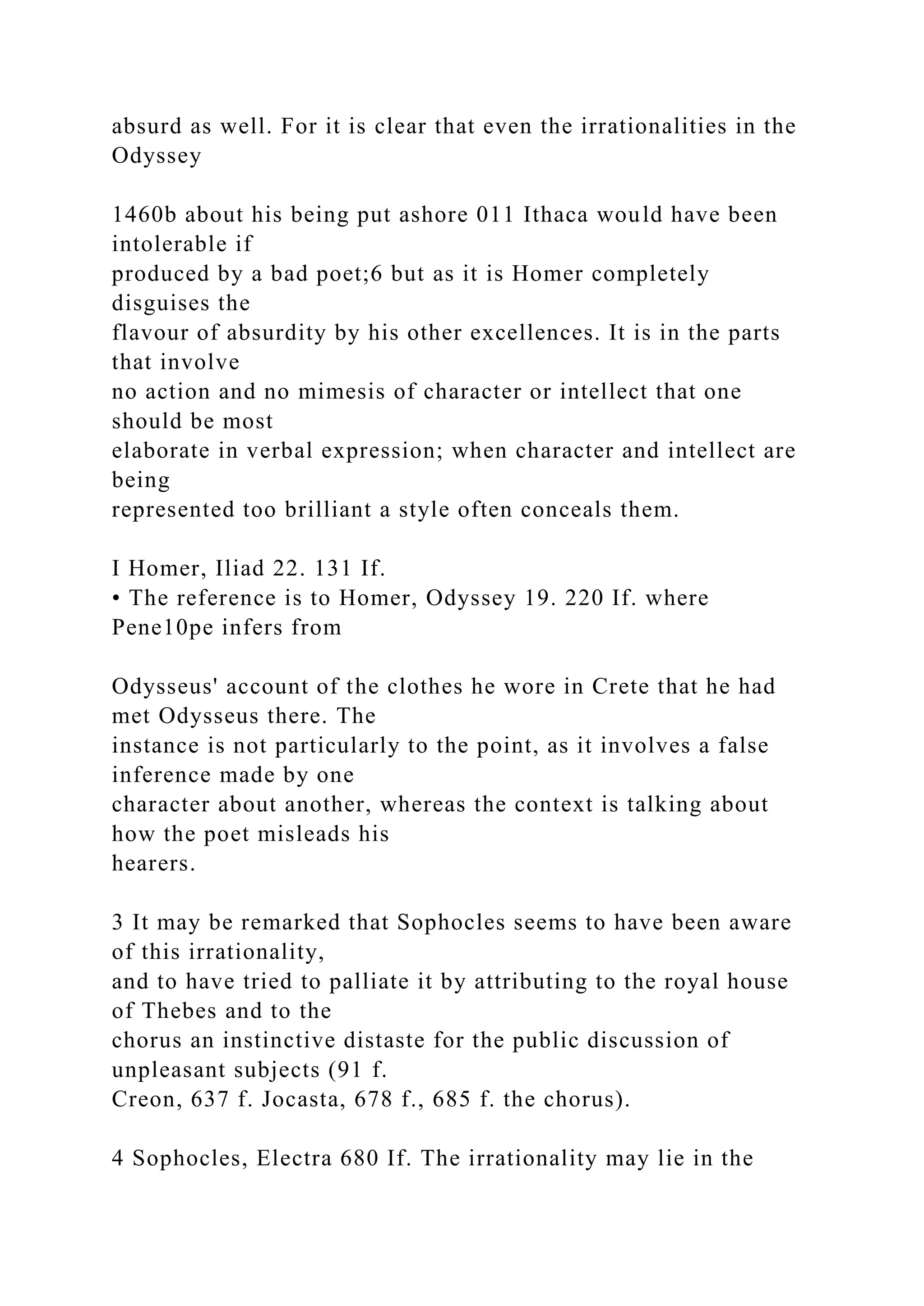 absurd as well. For it is clear that even the irrationalities in the
Odyssey
1460b about his being put ashore 011 Ithaca would have been
intolerable if
produced by a bad poet;6 but as it is Homer completely
disguises the
flavour of absurdity by his other excellences. It is in the parts
that involve
no action and no mimesis of character or intellect that one
should be most
elaborate in verbal expression; when character and intellect are
being
represented too brilliant a style often conceals them.
I Homer, Iliad 22. 131 If.
• The reference is to Homer, Odyssey 19. 220 If. where
Pene10pe infers from
Odysseus' account of the clothes he wore in Crete that he had
met Odysseus there. The
instance is not particularly to the point, as it involves a false
inference made by one
character about another, whereas the context is talking about
how the poet misleads his
hearers.
3 It may be remarked that Sophocles seems to have been aware
of this irrationality,
and to have tried to palliate it by attributing to the royal house
of Thebes and to the
chorus an instinctive distaste for the public discussion of
unpleasant subjects (91 f.
Creon, 637 f. Jocasta, 678 f., 685 f. the chorus).
4 Sophocles, Electra 680 If. The irrationality may lie in the
 