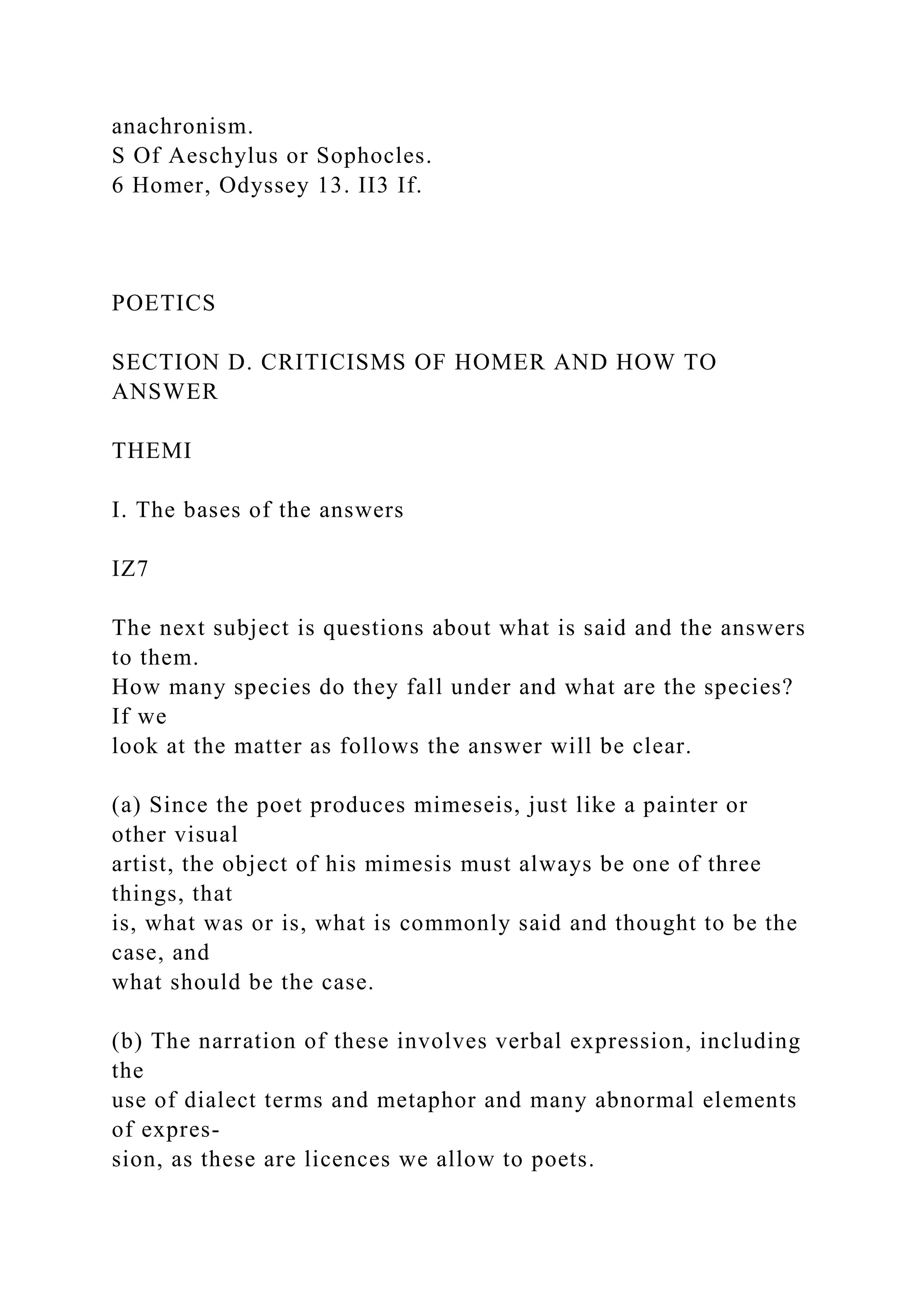 anachronism.
S Of Aeschylus or Sophocles.
6 Homer, Odyssey 13. II3 If.
POETICS
SECTION D. CRITICISMS OF HOMER AND HOW TO
ANSWER
THEMI
I. The bases of the answers
IZ7
The next subject is questions about what is said and the answers
to them.
How many species do they fall under and what are the species?
If we
look at the matter as follows the answer will be clear.
(a) Since the poet produces mimeseis, just like a painter or
other visual
artist, the object of his mimesis must always be one of three
things, that
is, what was or is, what is commonly said and thought to be the
case, and
what should be the case.
(b) The narration of these involves verbal expression, including
the
use of dialect terms and metaphor and many abnormal elements
of expres-
sion, as these are licences we allow to poets.
 