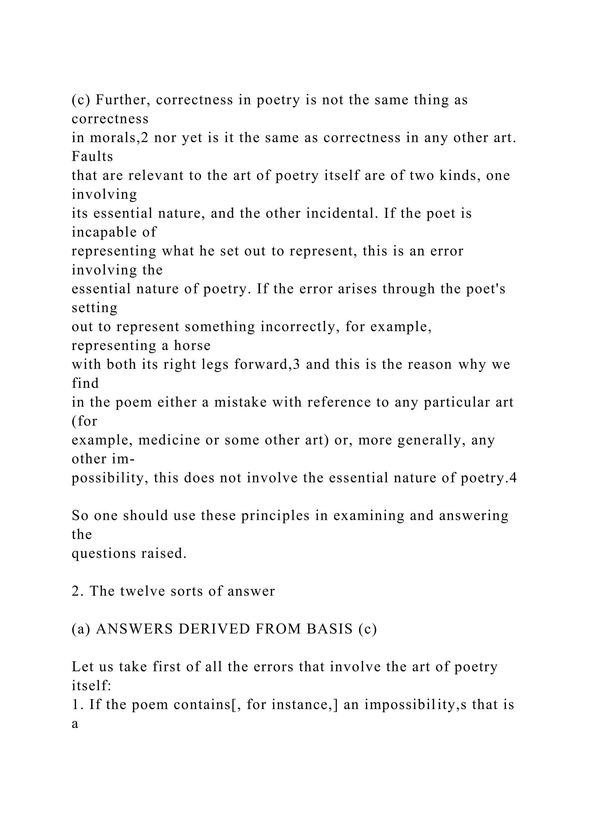 (c) Further, correctness in poetry is not the same thing as
correctness
in morals,2 nor yet is it the same as correctness in any other art.
Faults
that are relevant to the art of poetry itself are of two kinds, one
involving
its essential nature, and the other incidental. If the poet is
incapable of
representing what he set out to represent, this is an error
involving the
essential nature of poetry. If the error arises through the poet's
setting
out to represent something incorrectly, for example,
representing a horse
with both its right legs forward,3 and this is the reason why we
find
in the poem either a mistake with reference to any particular art
(for
example, medicine or some other art) or, more generally, any
other im-
possibility, this does not involve the essential nature of poetry.4
So one should use these principles in examining and answering
the
questions raised.
2. The twelve sorts of answer
(a) ANSWERS DERIVED FROM BASIS (c)
Let us take first of all the errors that involve the art of poetry
itself:
1. If the poem contains[, for instance,] an impossibility,s that is
a
 