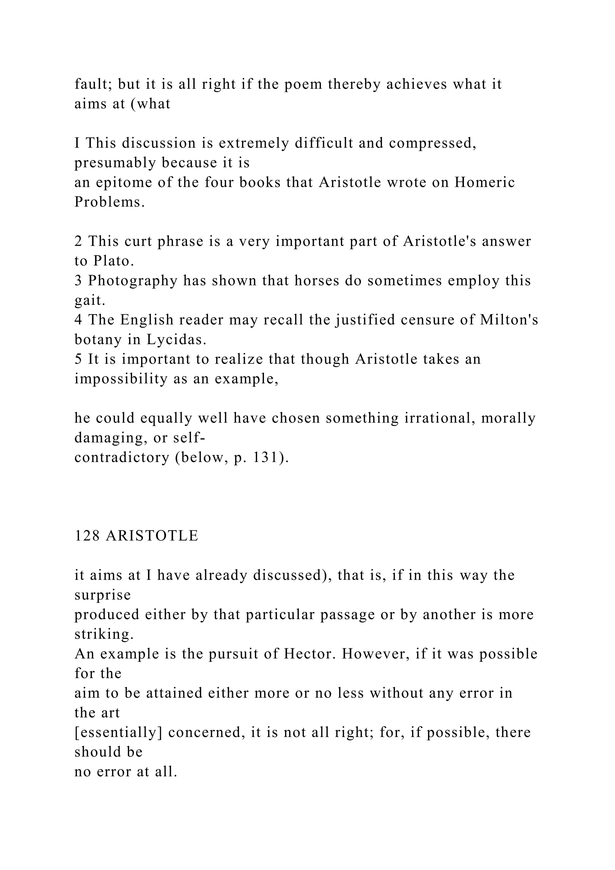 fault; but it is all right if the poem thereby achieves what it
aims at (what
I This discussion is extremely difficult and compressed,
presumably because it is
an epitome of the four books that Aristotle wrote on Homeric
Problems.
2 This curt phrase is a very important part of Aristotle's answer
to Plato.
3 Photography has shown that horses do sometimes employ this
gait.
4 The English reader may recall the justified censure of Milton's
botany in Lycidas.
5 It is important to realize that though Aristotle takes an
impossibility as an example,
he could equally well have chosen something irrational, morally
damaging, or self-
contradictory (below, p. 131).
128 ARISTOTLE
it aims at I have already discussed), that is, if in this way the
surprise
produced either by that particular passage or by another is more
striking.
An example is the pursuit of Hector. However, if it was possible
for the
aim to be attained either more or no less without any error in
the art
[essentially] concerned, it is not all right; for, if possible, there
should be
no error at all.
 