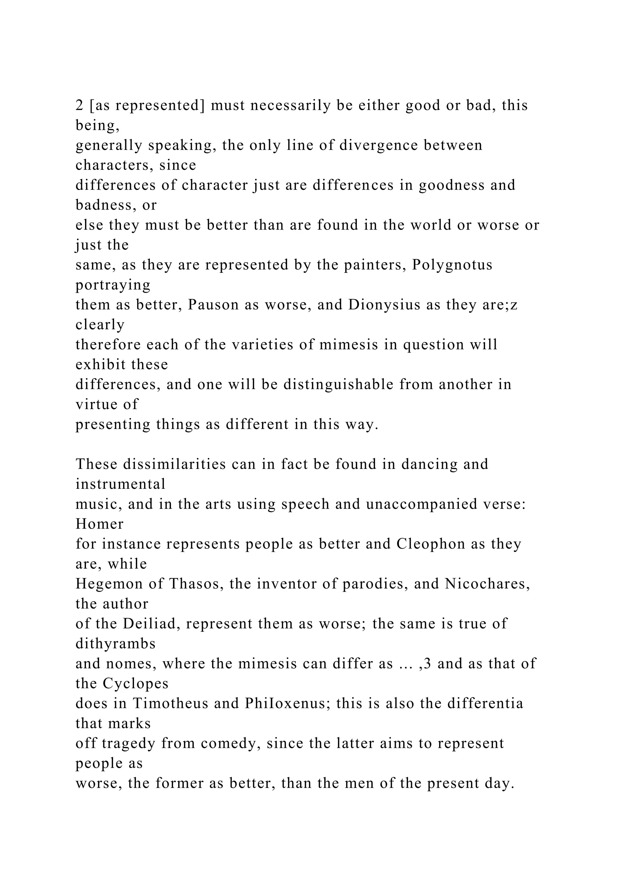 2 [as represented] must necessarily be either good or bad, this
being,
generally speaking, the only line of divergence between
characters, since
differences of character just are differences in goodness and
badness, or
else they must be better than are found in the world or worse or
just the
same, as they are represented by the painters, Polygnotus
portraying
them as better, Pauson as worse, and Dionysius as they are;z
clearly
therefore each of the varieties of mimesis in question will
exhibit these
differences, and one will be distinguishable from another in
virtue of
presenting things as different in this way.
These dissimilarities can in fact be found in dancing and
instrumental
music, and in the arts using speech and unaccompanied verse:
Homer
for instance represents people as better and Cleophon as they
are, while
Hegemon of Thasos, the inventor of parodies, and Nicochares,
the author
of the Deiliad, represent them as worse; the same is true of
dithyrambs
and nomes, where the mimesis can differ as ... ,3 and as that of
the Cyclopes
does in Timotheus and PhiIoxenus; this is also the differentia
that marks
off tragedy from comedy, since the latter aims to represent
people as
worse, the former as better, than the men of the present day.
 