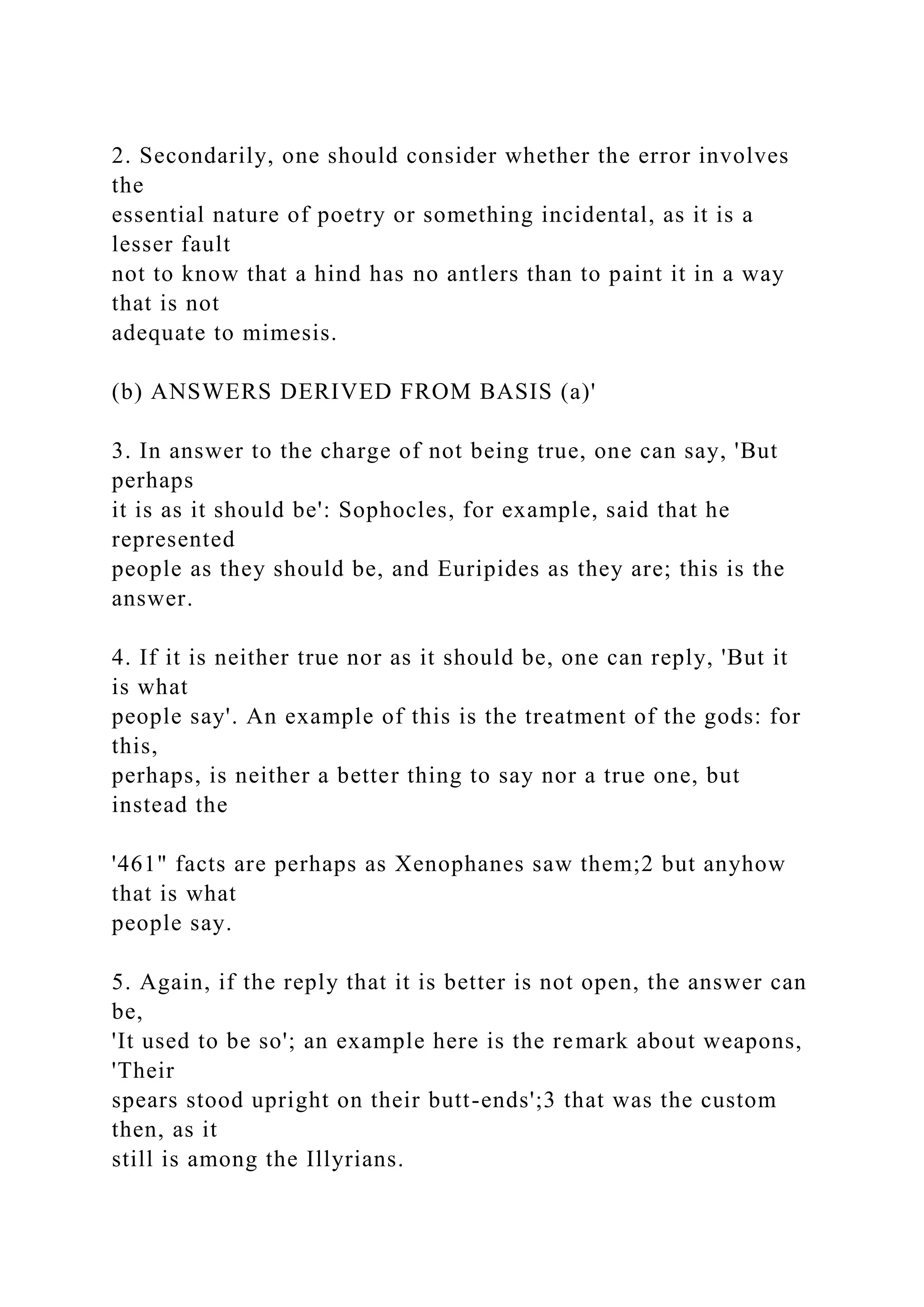 2. Secondarily, one should consider whether the error involves
the
essential nature of poetry or something incidental, as it is a
lesser fault
not to know that a hind has no antlers than to paint it in a way
that is not
adequate to mimesis.
(b) ANSWERS DERIVED FROM BASIS (a)'
3. In answer to the charge of not being true, one can say, 'But
perhaps
it is as it should be': Sophocles, for example, said that he
represented
people as they should be, and Euripides as they are; this is the
answer.
4. If it is neither true nor as it should be, one can reply, 'But it
is what
people say'. An example of this is the treatment of the gods: for
this,
perhaps, is neither a better thing to say nor a true one, but
instead the
'461" facts are perhaps as Xenophanes saw them;2 but anyhow
that is what
people say.
5. Again, if the reply that it is better is not open, the answer can
be,
'It used to be so'; an example here is the remark about weapons,
'Their
spears stood upright on their butt-ends';3 that was the custom
then, as it
still is among the Illyrians.
 