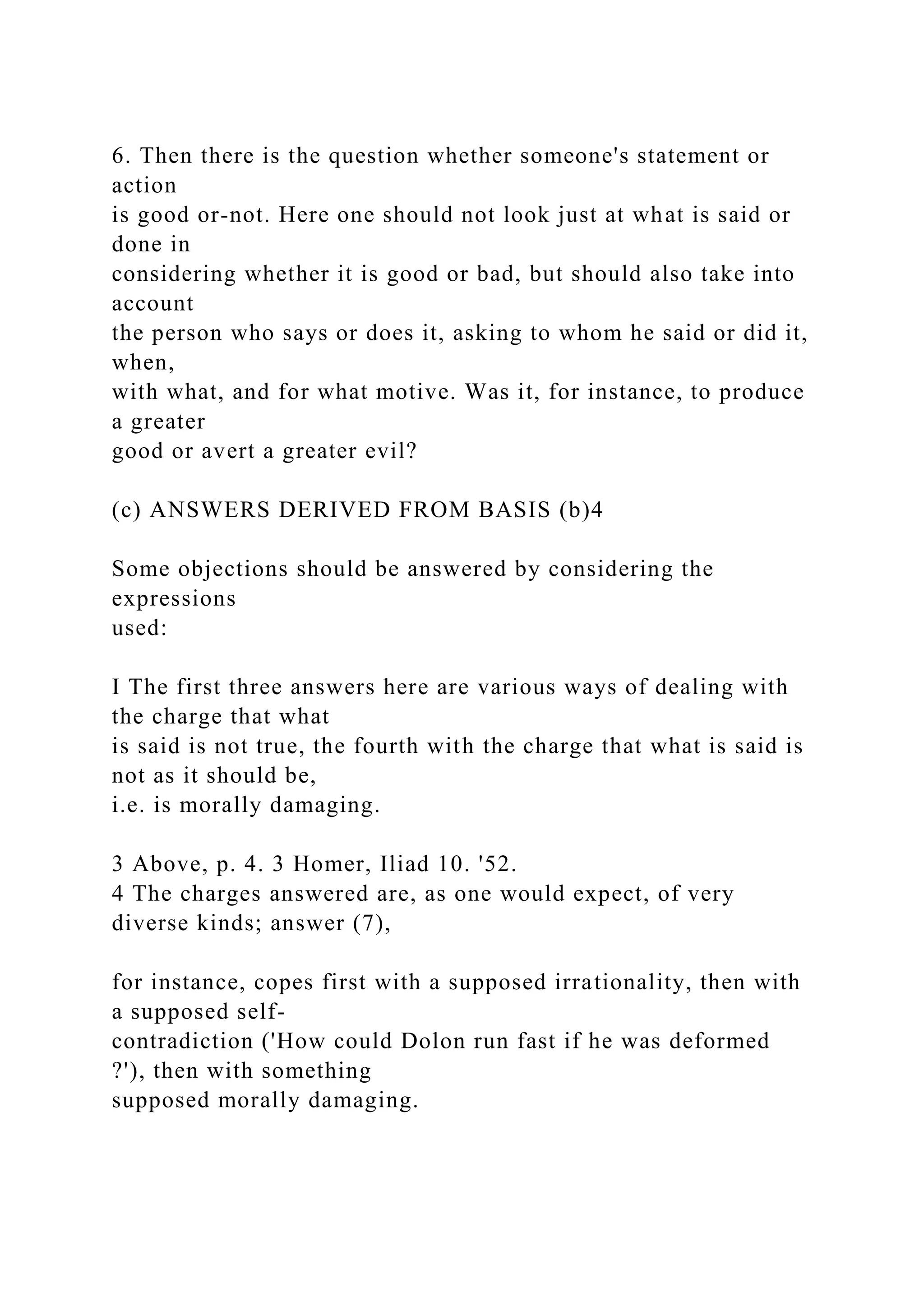 6. Then there is the question whether someone's statement or
action
is good or-not. Here one should not look just at what is said or
done in
considering whether it is good or bad, but should also take into
account
the person who says or does it, asking to whom he said or did it,
when,
with what, and for what motive. Was it, for instance, to produce
a greater
good or avert a greater evil?
(c) ANSWERS DERIVED FROM BASIS (b)4
Some objections should be answered by considering the
expressions
used:
I The first three answers here are various ways of dealing with
the charge that what
is said is not true, the fourth with the charge that what is said is
not as it should be,
i.e. is morally damaging.
3 Above, p. 4. 3 Homer, Iliad 10. '52.
4 The charges answered are, as one would expect, of very
diverse kinds; answer (7),
for instance, copes first with a supposed irrationality, then with
a supposed self-
contradiction ('How could Dolon run fast if he was deformed
?'), then with something
supposed morally damaging.
 