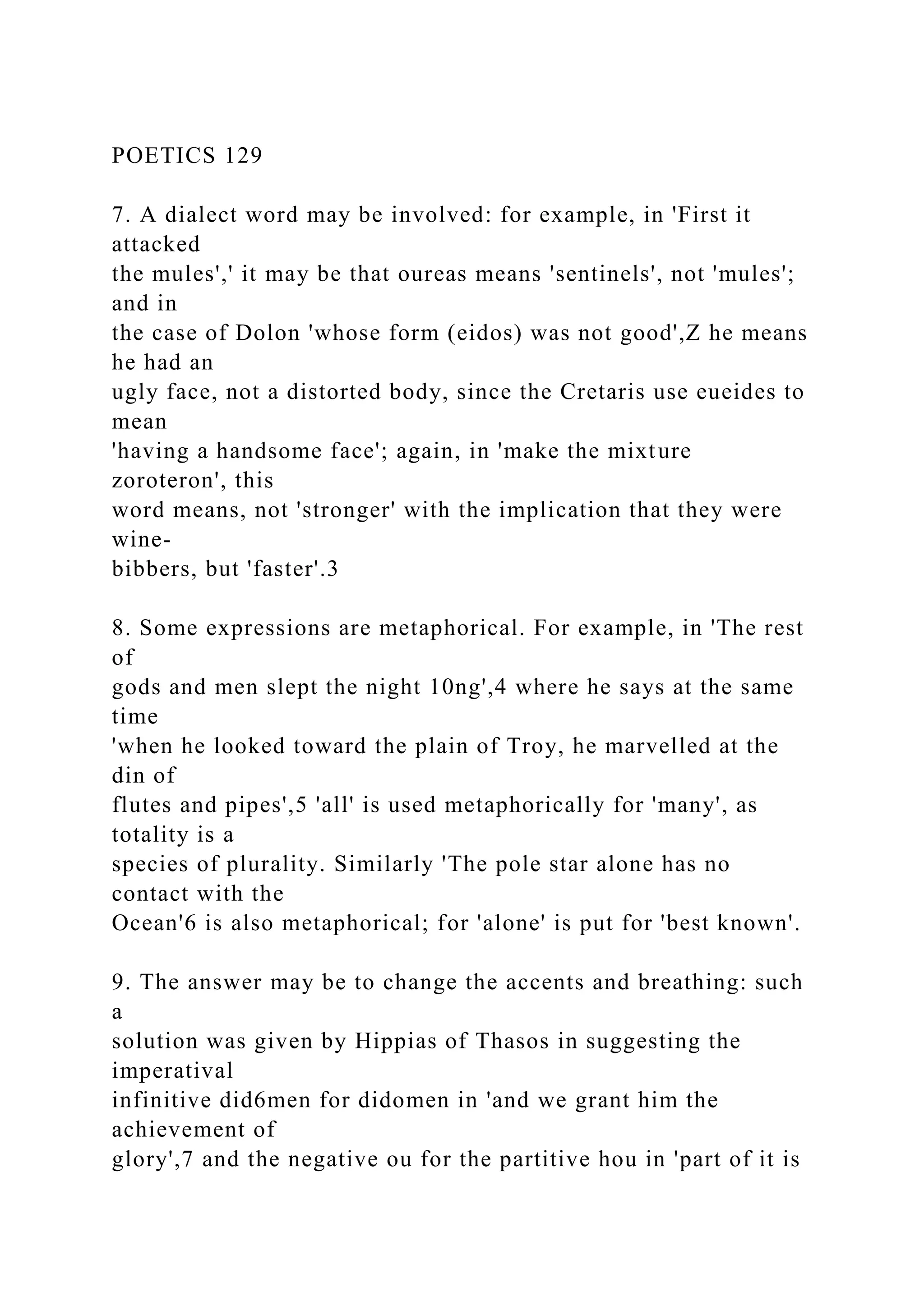 POETICS 129
7. A dialect word may be involved: for example, in 'First it
attacked
the mules',' it may be that oureas means 'sentinels', not 'mules';
and in
the case of Dolon 'whose form (eidos) was not good',Z he means
he had an
ugly face, not a distorted body, since the Cretaris use eueides to
mean
'having a handsome face'; again, in 'make the mixture
zoroteron', this
word means, not 'stronger' with the implication that they were
wine-
bibbers, but 'faster'.3
8. Some expressions are metaphorical. For example, in 'The rest
of
gods and men slept the night 10ng',4 where he says at the same
time
'when he looked toward the plain of Troy, he marvelled at the
din of
flutes and pipes',5 'all' is used metaphorically for 'many', as
totality is a
species of plurality. Similarly 'The pole star alone has no
contact with the
Ocean'6 is also metaphorical; for 'alone' is put for 'best known'.
9. The answer may be to change the accents and breathing: such
a
solution was given by Hippias of Thasos in suggesting the
imperatival
infinitive did6men for didomen in 'and we grant him the
achievement of
glory',7 and the negative ou for the partitive hou in 'part of it is
 